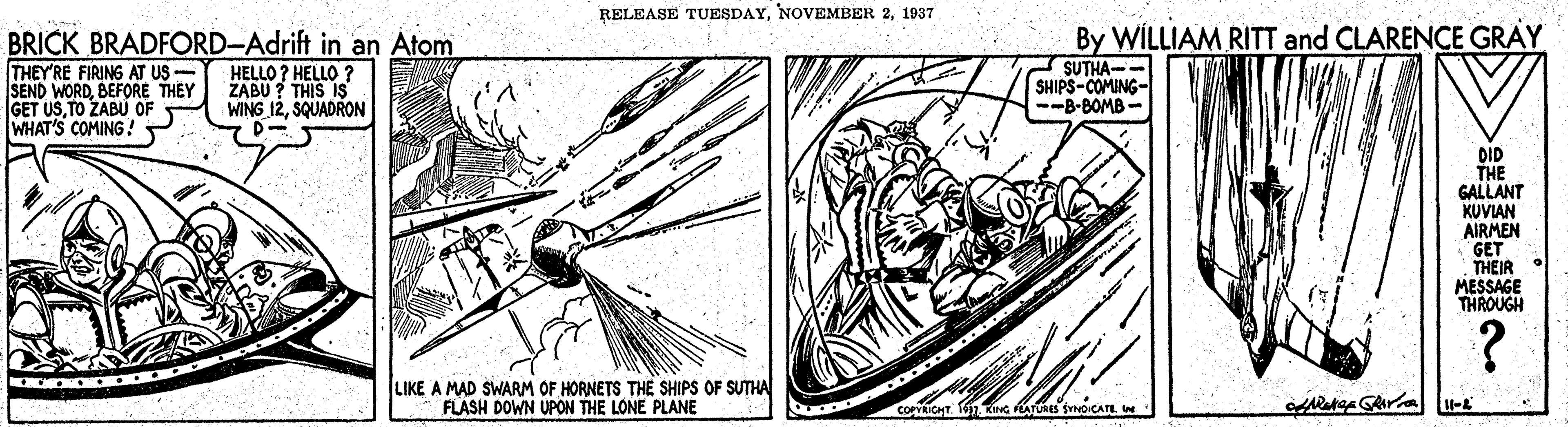 Printmaking OCR: RELEASE TUESDAY1037 BRICK BRADFORD-Adrift in an Atom THEY'RE FIRING AT US - SEND WORDBEFORE THEY GET USTO ZABU OF WHAT'S COMING! By WILLIAM RITT and CLARENCE GRAY SUTHA-- SHIPS-COMING- --B-BOMB- HELLO? HELLO ? ZABU ? THIS IS WING 12SQUADRON DID THE GALLANT KUVIAN AIRMEN GET THEIR MESSAGE THROUGH LIKE A MAD SWARM OF HORNETS THE SHIPS OF SUTHA FLASH DOWN UPON THE LONE PLANE coPrRICHT. 1 KING ATURES SYNOICATE W RELEASE TUESDAYNOVEMBER 21037 BRICK BRADFORD-Adrift in an Atom THEY'RE FIRING AT US - SEND WORDBEFORE THEY GET USTO ZABU OF WHAT'S COMING! By WILLIAM RITT and CLARENCE GRAY SUTHA-- SHIPS-COMING- --B-BOMB- HELLO? HELLO ? ZABU ? THIS IS WING 12SQUADRON DID THE GALLANT KUVIAN AIRMEN GET THEIR MESSAGE THROUGH LIKE A MAD SWARM OF HORNETS THE SHIPS OF SUTHA FLASH DOWN UPON THE LONE PLANE coPrRICHT. 1 KING ATURES SYNOICATE W