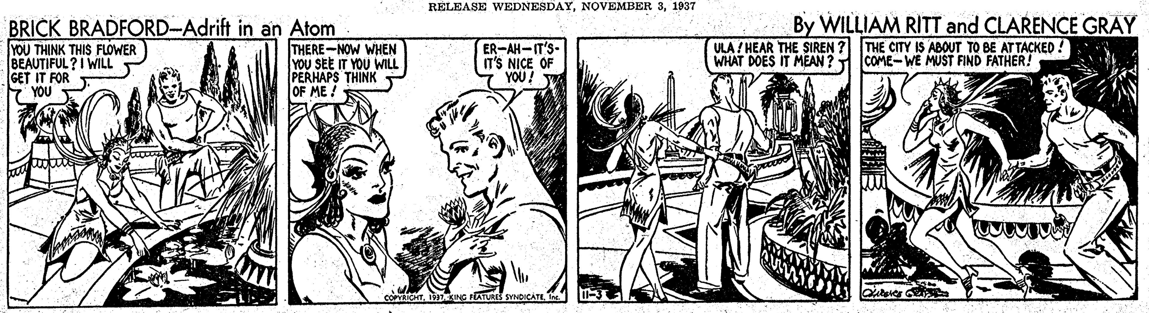 People OCR: RÉLEASE WEDNESDAY1937 BRICK BRADFORD-Adrift in an Atom YOU THINK THIS FLOWER BEAUTIFUL ?I WILL GET IT FOR YOU THERE-NOW WHEN YOU SEE IT YOU WILL PERHAPS THINK OF ME ! ER-AH-IT'S- IT'S NICE OF YOU! W By WILLIAM RITT and CLARENCE GRAY THE CITY IS ABOUT TO BE ATTACKED ! COME-WE MUST FIND FATHER! ULA / HEAR THE SIREN WHAT DOES IT MEAN ? COPYRICHTI TEATURES SYNDICATE RÉLEASE WEDNESDAYNOVEMBER 31937 BRICK BRADFORD-Adrift in an Atom YOU THINK THIS FLOWER BEAUTIFUL ?I WILL GET IT FOR YOU THERE-NOW WHEN YOU SEE IT YOU WILL PERHAPS THINK OF ME ! ER-AH-IT'S- IT'S NICE OF YOU! W By WILLIAM RITT and CLARENCE GRAY THE CITY IS ABOUT TO BE ATTACKED ! COME-WE MUST FIND FATHER! ULA / HEAR THE SIREN WHAT DOES IT MEAN ? COPYRICHTI TEATURES SYNDICATE