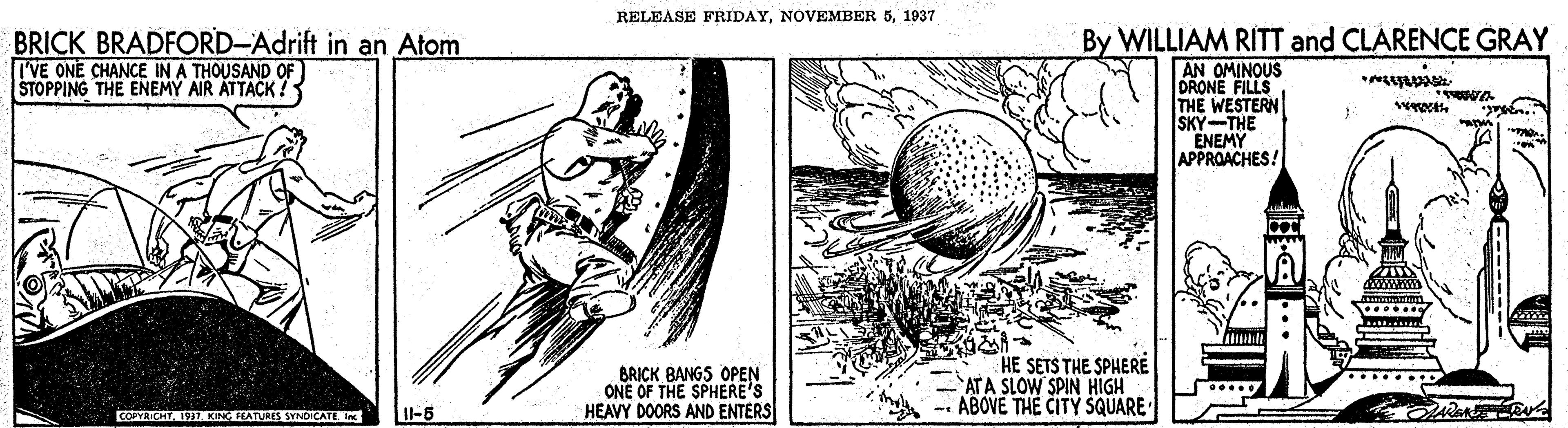 Line art OCR: RELEASE FRIDAY1937 BRICK BRADFORD-Adrift in an Atom I'VE ONE CHANCE IN A THOUSAND OF STOPPING THE ENEMY AIR ATTACK? By WILLIAM RITT and CLARENCE GRAY AN OMINOUS DRONE FILLS THE WESTERN SKY-THE ENEMY APPROACHES! BRICK BANGS OPEN ONE OF THE SPHERE'S HEAVY DOORS AND ENTERS HE SETS THE SPHERE ATA SLOW SPIN HIGH -- ABOVE THE CITY SQUARE COPROT 19 KING FEATUAIS SYNDICATE I-6 RELEASE FRIDAYNOVEMBER 51937 BRICK BRADFORD-Adrift in an Atom I'VE ONE CHANCE IN A THOUSAND OF STOPPING THE ENEMY AIR ATTACK? By WILLIAM RITT and CLARENCE GRAY AN OMINOUS DRONE FILLS THE WESTERN SKY-THE ENEMY APPROACHES! BRICK BANGS OPEN ONE OF THE SPHERE'S HEAVY DOORS AND ENTERS HE SETS THE SPHERE ATA SLOW SPIN HIGH -- ABOVE THE CITY SQUARE COPROT 19 KING FEATUAIS SYNDICATE I-6