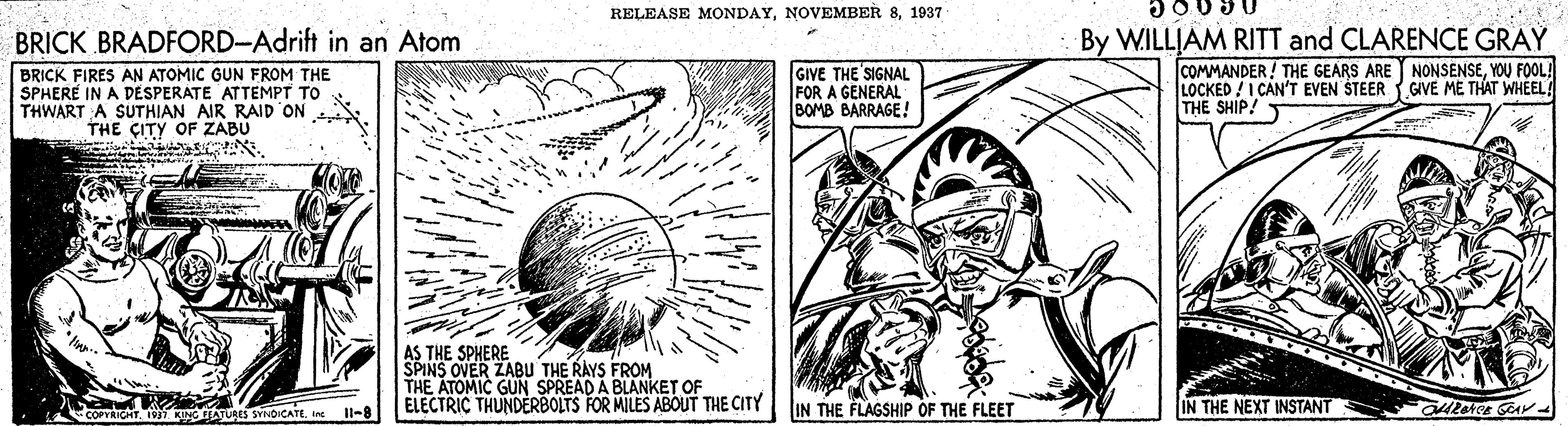 Adaptation OCR: RELEASE MONDAY1937 BRICK BRADFORD-Adrift in an Atom By WILLIAM RITT and CLARENCE GRAY BRICK FIRES AN ATOMIC GUN FROM THE SPHERE IN A DÉSPERÁTE ATTEMPT TO THWART A SUTHIAN AIR RAID ON THE ÇITY OF ZABU GIVE THE SIGNAL FOR A GENERAL BOMB BARRAGE! COMMANDER! THE GEARS ARE NONSENSEYOU FOOL! LOCKED !I CAN'T EVEN STEER GIVE ME THAT WHEEL THE SHIP! AS THE SPHERE SPINS OVER ZABU THE RAYS FROM THE ATOMIC GUN SPREAD A BLANKET OF ELECTRIÇ THUNDERBOLTS FOR MILES ABOUT THE CITY LINATURES SYOICATEine Il-8 IN THE FLAGSHIP OF THE FLEET IN THE NEXT INSTANT RELEASE MONDAYNOVEMBER 81937 BRICK BRADFORD-Adrift in an Atom By WILLIAM RITT and CLARENCE GRAY BRICK FIRES AN ATOMIC GUN FROM THE SPHERE IN A DÉSPERÁTE ATTEMPT TO THWART A SUTHIAN AIR RAID ON THE ÇITY OF ZABU GIVE THE SIGNAL FOR A GENERAL BOMB BARRAGE! COMMANDER! THE GEARS ARE NONSENSEYOU FOOL! LOCKED !I CAN'T EVEN STEER GIVE ME THAT WHEEL THE SHIP! AS THE SPHERE SPINS OVER ZABU THE RAYS FROM THE ATOMIC GUN SPREAD A BLANKET OF ELECTRIÇ THUNDERBOLTS FOR MILES ABOUT THE CITY LINATURES SYOICATEine Il-8 IN THE FLAGSHIP OF THE FLEET IN THE NEXT INSTANT