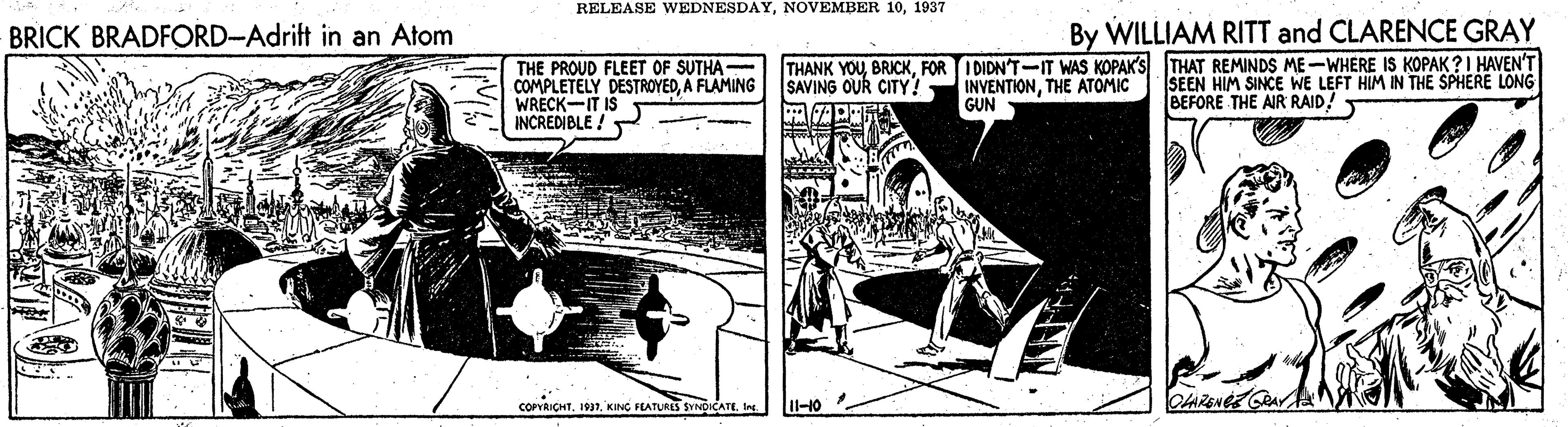 Slope OCR: RELEASE WEDNESDAY1937 BRICK BRADFORD-Adrift in an Atom By WILLIAM RITT and CLARENCE GRAY THE PROUD FLEET OF SUTHA COMPLETELY DESTROYEDA FLAMING WRECK-IT IS INCREDIBLE ! - THANK YOUFOR I DIDN'T-IT WAS KOPAK'S THAT REMINDS ME-WHERE IS KOPAK?I HAVEN'T SAVING OUR CITY! INVENTIONTHE ATOMIC GUN SEEN HIM SINCE WE LEFT HIM IN THE SPHERE LONG BEFORE THE AIR RAID! corRICHTIn 11-10 . RELEASE WEDNESDAYNOVEMBER 101937 BRICK BRADFORD-Adrift in an Atom By WILLIAM RITT and CLARENCE GRAY THE PROUD FLEET OF SUTHA COMPLETELY DESTROYEDA FLAMING WRECK-IT IS INCREDIBLE ! - THANK YOUFOR I DIDN'T-IT WAS KOPAK'S THAT REMINDS ME-WHERE IS KOPAK?I HAVEN'T SAVING OUR CITY! INVENTIONTHE ATOMIC GUN SEEN HIM SINCE WE LEFT HIM IN THE SPHERE LONG BEFORE THE AIR RAID! corRICHTKING HATURES SYNDICATEIn 11-10 .