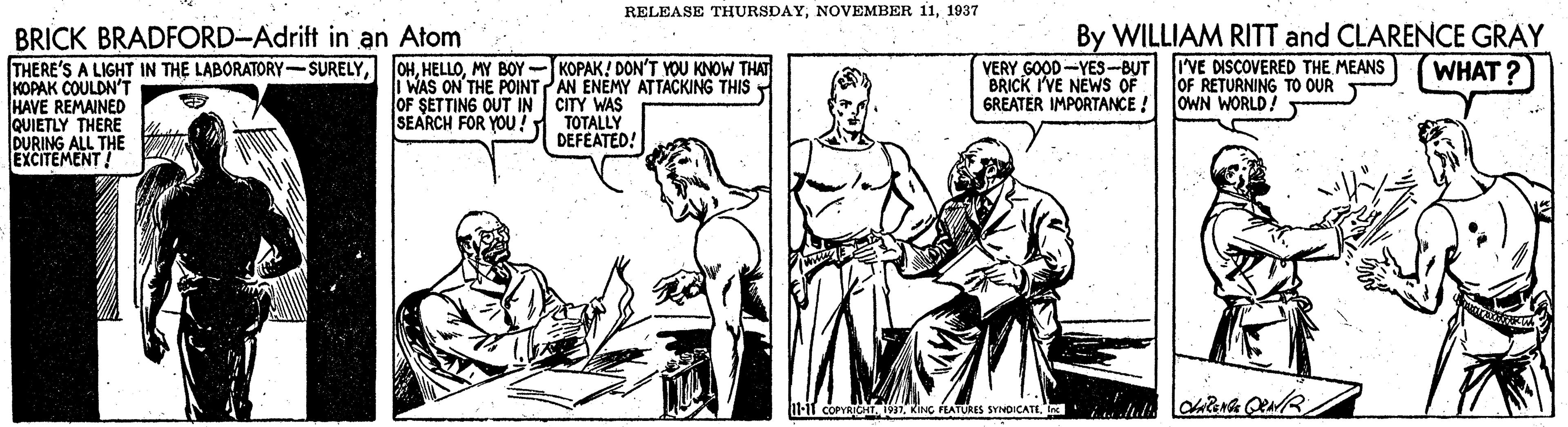 Line OCR: RELEASE THURSDAY1937 BRICK BRADFORD-Adrift in an Atom THERE'S A LIGHT IN THE LABORATORY-SURELYKOPAK COULDN'T HAVE REMAINED QUIETLY THERE DURING ALL THE EXCITEMENT! By WILLIAM RITT and CLARENCE GRAY I'VE DISCOVERED THE MEANS OF RETURNING TO OUR OWN WORLD! WHAT? OHMY BOY-KOPAK! DON'T YOU KNOW THAT I WAS ON THE POINTAN ENEMY ATTACKING THIS OF SETTING OUT IN CITY WAS SEARCH FOR YOU! VERY GOOD -YES-BUT BRICK I'VE NEWS OF GREATER IMPORTANCE ! TOTALLY DEFEATED! U-l COPYRIGHITKING FEATURES SVMOICATE. RELEASE THURSDAYNOVEMBER 111937 BRICK BRADFORD-Adrift in an Atom THERE'S A LIGHT IN THE LABORATORY-SURELYKOPAK COULDN'T HAVE REMAINED QUIETLY THERE DURING ALL THE EXCITEMENT! By WILLIAM RITT and CLARENCE GRAY I'VE DISCOVERED THE MEANS OF RETURNING TO OUR OWN WORLD! WHAT? OHMY BOY-KOPAK! DON'T YOU KNOW THAT I WAS ON THE POINTAN ENEMY ATTACKING THIS OF SETTING OUT IN CITY WAS SEARCH FOR YOU! VERY GOOD -YES-BUT BRICK I'VE NEWS OF GREATER IMPORTANCE ! TOTALLY DEFEATED! U-l COPYRIGHITKING FEATURES SVMOICATE.