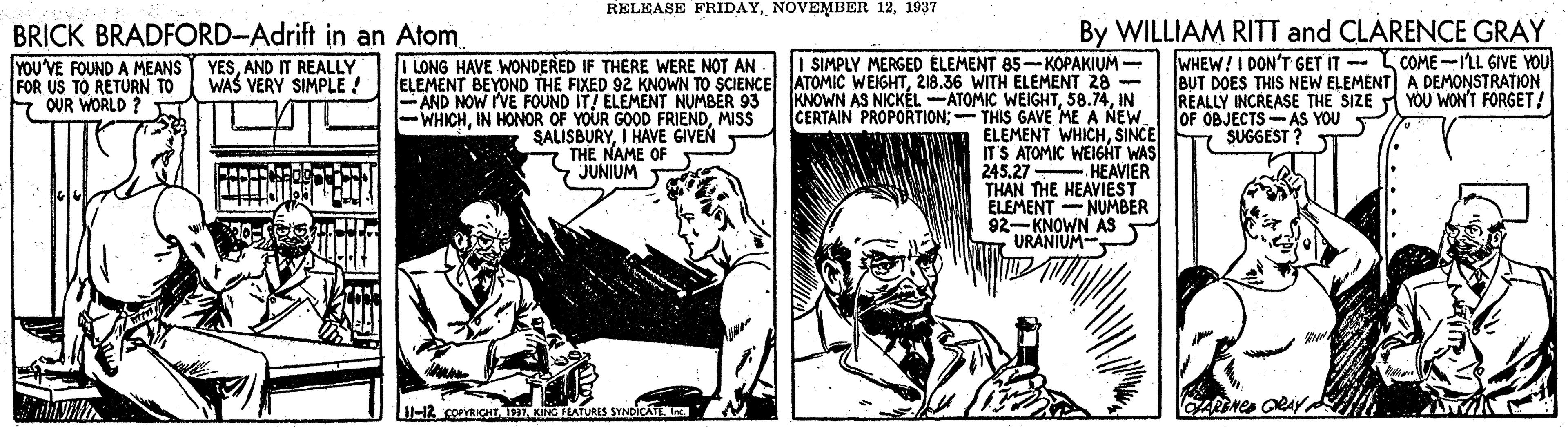Newspaper OCR: RELEASE FRIDAY1937 BRICK BRADFORD-Adrift in an Atom YESAND IT REALLY WAS VERY SIMPLE ! By WILLIAM RITT and CLARENCE GRAY WHEW!I DON'T GET IT -L COME -LL GIVE YOU BUT DOES THIS NEW ELEMENT) A DEMONSTRATION REALLY INCREASE THE SIZE YOU WON'T FORGET! OF OBJECTS-AS YOU SUGGEST ? I SIMPLY MERGED ÉLEMENT 85-KOPAKIUM - ELEMENT BEYOND THE FIXED 92 KNOWN TO SCIENCE ATOMIC WEIGHT218.36 WITH ELEMENT 28 - KNOWN AS NICKÉL -ATOMIC WEIGHTIN CERTAIN PROPORTION; - THIS GAVE ME A NEW ELEMENT WHICHSINCE ITS ATOMIC WEI6HT WAS HEAVIER THAN THE HEAVIEST ELEMENT - NUMBER 92-KNOWN AS URANIUM- I LONG HAVE WONDERED IF THERE WERE NOT AN YOU'VE FOUND A MEANS FOR US TO RETURN TO OUR WORLD ? FAND NOW IVE FOUND IT! ELEMENT NUMBER 93 -WHICHMISS SALISBURYI HAVE GIVEN THE NAME OF JUNIUM 245.27 U-12 corVRICHIT AKNG FLATURES RELEASE FRIDAYNOVEMBER 121937 BRICK BRADFORD-Adrift in an Atom YESAND IT REALLY WAS VERY SIMPLE ! By WILLIAM RITT and CLARENCE GRAY WHEW!I DON'T GET IT -L COME -LL GIVE YOU BUT DOES THIS NEW ELEMENT) A DEMONSTRATION REALLY INCREASE THE SIZE YOU WON'T FORGET! OF OBJECTS-AS YOU SUGGEST ? I SIMPLY MERGED ÉLEMENT 85-KOPAKIUM - ELEMENT BEYOND THE FIXED 92 KNOWN TO SCIENCE ATOMIC WEIGHT218.36 WITH ELEMENT 28 - KNOWN AS NICKÉL -ATOMIC WEIGHTIN CERTAIN PROPORTION; - THIS GAVE ME A NEW ELEMENT WHICHSINCE ITS ATOMIC WEI6HT WAS HEAVIER THAN THE HEAVIEST ELEMENT - NUMBER 92-KNOWN AS URANIUM- I LONG HAVE WONDERED IF THERE WERE NOT AN YOU'VE FOUND A MEANS FOR US TO RETURN TO OUR WORLD ? FAND NOW IVE FOUND IT! ELEMENT NUMBER 93 -WHICHIN HONOR OF YOUR GOOD FRIENDMISS SALISBURYI HAVE GIVEN THE NAME OF JUNIUM 245.27 U-12 corVRICHIT AKNG FLATURES