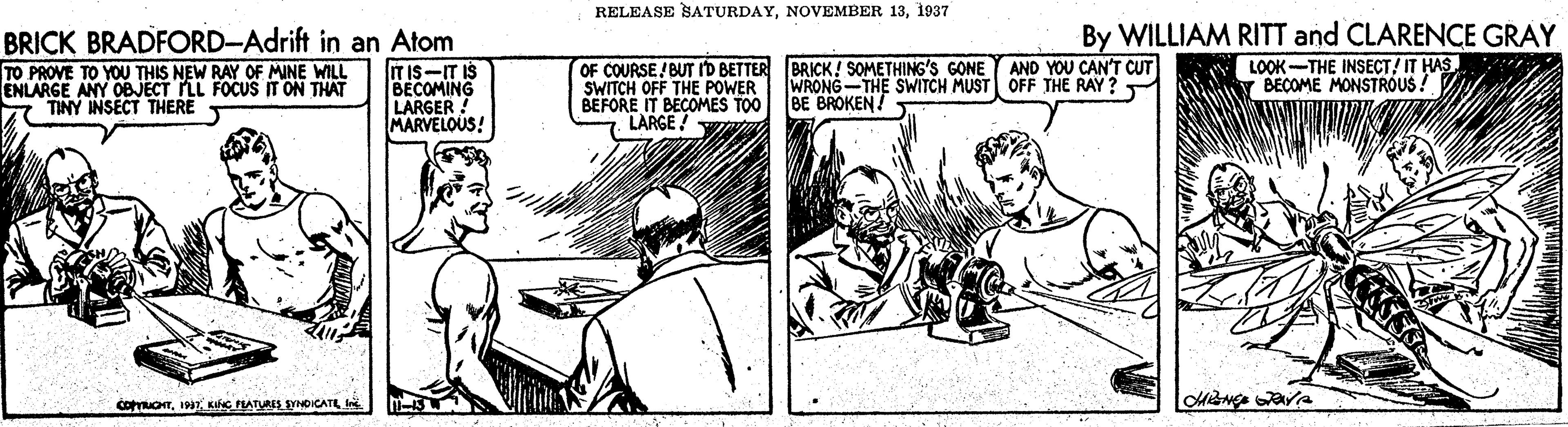 Newspaper OCR: RELEASE SATURDAY1937 BRICK BRADFORD-Adrift in an Atom ITIS-IT IS BECOMING LARGER MARVELOUS! OF COURSE/ BUT ID BETTER BRICK! SOMETHING'S GONE SWITCH OFF THE POWER BEFORE IT BECOMES TOO LARGE ! By WILLIAM RITT and CLARENCE GRAY LOOK-THE INSECT! IT HAS. BEÇOME MONSTROUS ! AND YOU CAN'T CUT TO PROVE TO YOU THIS NEW RAY OF MINE WILL ENLARGE ANY OBJECT LL FOCUS IT ON THAT TINY INSECT THERE WRONG-THE SWITCH MUST OFF THE RAY ? BE BROKEN! cetonIN RELEASE SATURDAYNOVEMBER 131937 BRICK BRADFORD-Adrift in an Atom ITIS-IT IS BECOMING LARGER MARVELOUS! OF COURSE/ BUT ID BETTER BRICK! SOMETHING'S GONE SWITCH OFF THE POWER BEFORE IT BECOMES TOO LARGE ! By WILLIAM RITT and CLARENCE GRAY LOOK-THE INSECT! IT HAS. BEÇOME MONSTROUS ! AND YOU CAN'T CUT TO PROVE TO YOU THIS NEW RAY OF MINE WILL ENLARGE ANY OBJECT LL FOCUS IT ON THAT TINY INSECT THERE WRONG-THE SWITCH MUST OFF THE RAY ? BE BROKEN! cetonKc PAT NOICATL