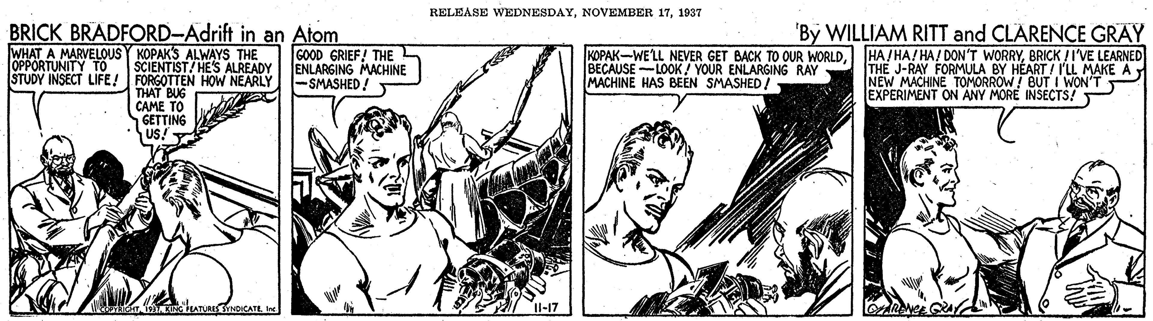 Font OCR: RELEASE WEDNESDAY1937 BRICK BRADFORD-Adrift in an Atom WHAT A MARVELOUS Y KOPAKS ALWAYS THE SCIENTIST/ HE'S ALREADY STUDY INSECT LIFE! FORGOTTEN HOW NEARLY THAT BUG CAME TO GETTING US! 'By WILLIAM RITT and CLARENCE GRAY HA/ HA! HA! DON'T WORRYBRICK /I'VE LEARNED THE J-RAY FORMULA BY HÉART / I'LL MAKE AY NEW MACHINE TOMORROW! BUTI WON'T EXPERIMENT ON ANY MORE INSECTS! GOOD GRIEF! THE ENLARGING MACHINE -SMASHED! KOPAK-WE'LL NEVER GET BACK TO OUR WORLDBECAUSE -LOOK / YOUR ENLARGING RAY MACHINE HAS BEEN SMASHED! RELEASE WEDNESDAYNOVEMBER 171937 BRICK BRADFORD-Adrift in an Atom WHAT A MARVELOUS Y KOPAKS ALWAYS THE SCIENTIST/ HE'S ALREADY STUDY INSECT LIFE! FORGOTTEN HOW NEARLY THAT BUG CAME TO GETTING US! 'By WILLIAM RITT and CLARENCE GRAY HA/ HA! HA! DON'T WORRYBRICK /I'VE LEARNED THE J-RAY FORMULA BY HÉART / I'LL MAKE AY NEW MACHINE TOMORROW! BUTI WON'T EXPERIMENT ON ANY MORE INSECTS! GOOD GRIEF! THE ENLARGING MACHINE -SMASHED! KOPAK-WE'LL NEVER GET BACK TO OUR WORLDBECAUSE -LOOK / YOUR ENLARGING RAY MACHINE HAS BEEN SMASHED!