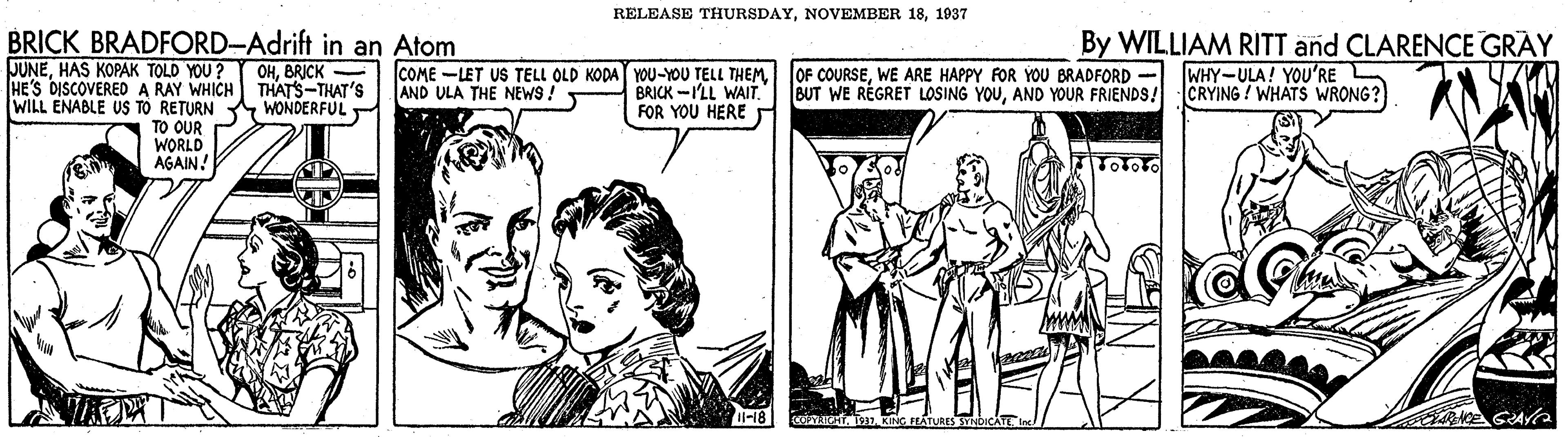 Parallel OCR: RELEASE THURSDAY1937 BRICK BRADFORD-Adrift in an Atom JUNEBRICK HE'S DISCOVERED A RAY WHICH THATS-THAT'S WILL ENABLE US TO RETURN WONDERFUL TO OUR WORLD AGAIN. By WILLIAM RITT and CLARENCE GRAY WHY-ULA! YOU'RE COME -LET US TELL OLD KODA YOU-YOU TELL THEMWE ARE HAPPY FOR YOU BRADFORD AND ULA THE NEWS! BRICK -I'LL WAIT. FOR YOU HERE BUT WE RÈGRET LOSING YOUAND YOUR FRIENDS! CRYING ! WHATS WRONG? RELEASE THURSDAYNOVEMBER 181937 BRICK BRADFORD-Adrift in an Atom JUNEHAS KOPAK TOLD YOU ? Y OHBRICK HE'S DISCOVERED A RAY WHICH THATS-THAT'S WILL ENABLE US TO RETURN WONDERFUL TO OUR WORLD AGAIN. By WILLIAM RITT and CLARENCE GRAY WHY-ULA! YOU'RE COME -LET US TELL OLD KODA YOU-YOU TELL THEMJOF COURSEWE ARE HAPPY FOR YOU BRADFORD AND ULA THE NEWS! BRICK -I'LL WAIT. FOR YOU HERE BUT WE RÈGRET LOSING YOUAND YOUR FRIENDS! CRYING ! WHATS WRONG?