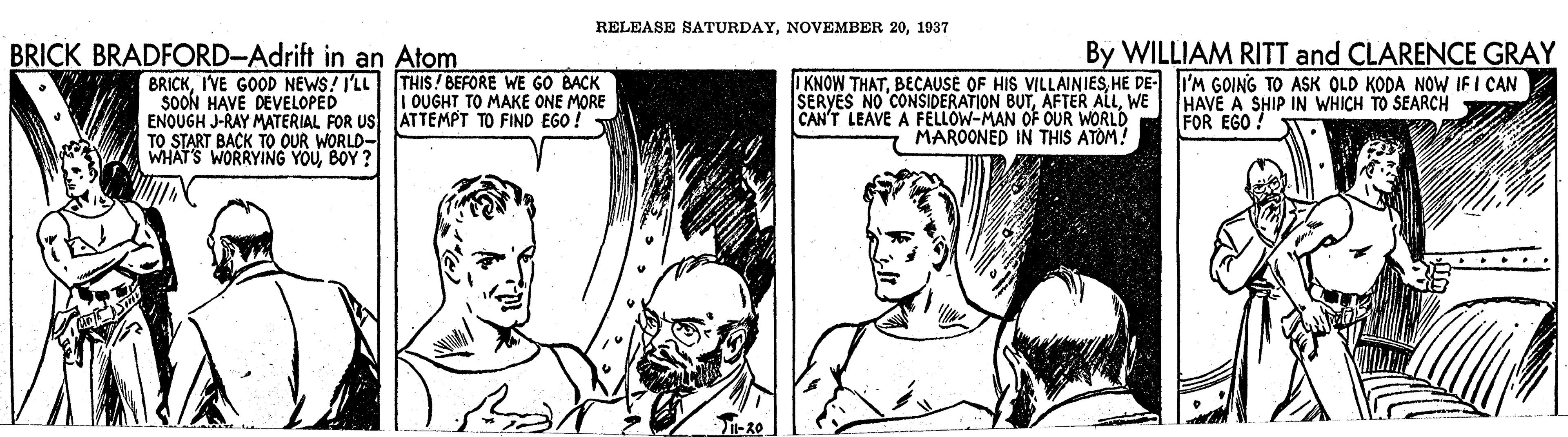 Style OCR: RELEASE SATURDAY1937 BRICK BRADFORD-Adrift in an Atom By WILLIAM RITT and CLARENCE GRAY BRICKI'VE GOOD NEWS! I'LL THIS! BEFORE WE GO BACK SOON HAVE DEVELOPED ENOUGH J-RAY MATERIAL FOR US ATTEMPT TO FIND EGO: TO START BACK TO OUR WORLD- WHAT'S WORRYING YOUBOY ? I KNOW THATHE DE- i'M GOING TO ASK OLD KODA NOW IF I CAN SERVES NO CONSIDERATION BUTWE CAN'T LEAVE A FELLOW-MAN OF OUR WORLD i OUGHT TO MAKE ONE MORE HAVE A SHIP IN WHICH TO SEARCH FOR EGO? MAROONED IN THIS ATOM! RELEASE SATURDAYNOVEMBER 201937 BRICK BRADFORD-Adrift in an Atom By WILLIAM RITT and CLARENCE GRAY BRICKI'VE GOOD NEWS! I'LL THIS! BEFORE WE GO BACK SOON HAVE DEVELOPED ENOUGH J-RAY MATERIAL FOR US ATTEMPT TO FIND EGO: TO START BACK TO OUR WORLD- WHAT'S WORRYING YOUBOY ? I KNOW THATBECAUSE OF HIS VILLAINIESHE DE- i'M GOING TO ASK OLD KODA NOW IF I CAN SERVES NO CONSIDERATION BUTAFTER ALLWE CAN'T LEAVE A FELLOW-MAN OF OUR WORLD i OUGHT TO MAKE ONE MORE HAVE A SHIP IN WHICH TO SEARCH FOR EGO? MAROONED IN THIS ATOM!