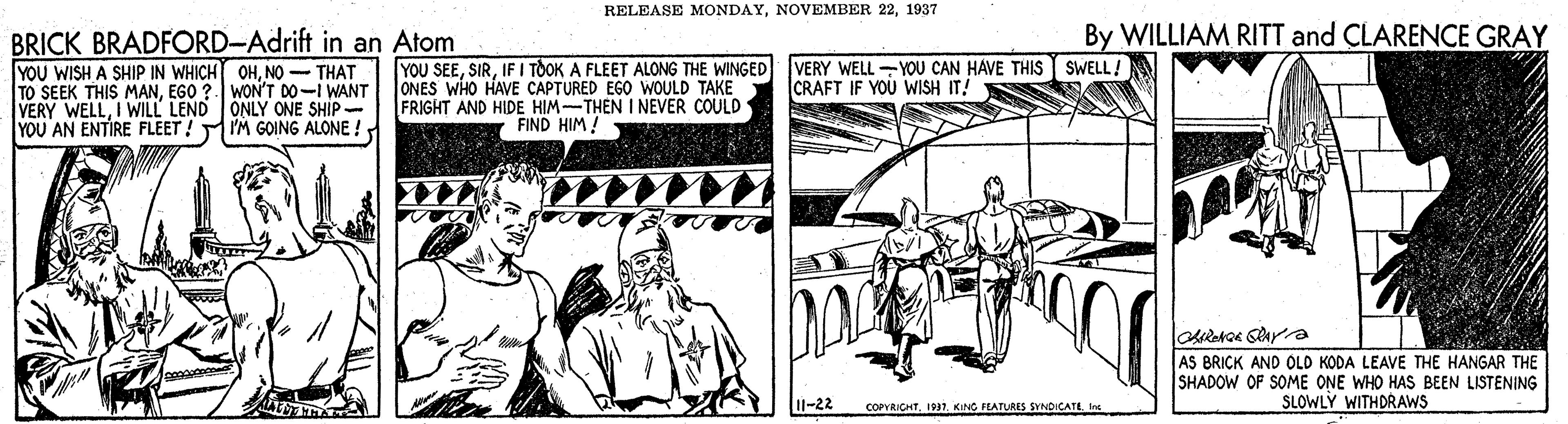 Line art OCR: RELEASE MONDAY1937 By WILLIAM RITT and CLARENCE GRAY BRICK BRADFORD-Adrift in an Atom YOU WISH A SHIP IN WHICHT OHNO - THAT TO SEEK THIS MANEGO ?. WON'T DO-I WANT VERY WELLI WILL LEND ONLY ONE SHIP- YOU AN ENTIRE FLEET! IM GOING ALONE ! YOU SEEIF I TOOK A FLEET ALONG THE WINGED ONES WHO HAVE CAPTURED EGO WOULD TAKE FRIGHT AND HIDE HIM-THEN I NEVER COULD FIND HIM ! VERY WELL YOU CAN HAVE THIS SWELL! CRAFT IF YOU WISH IT! AS BRICK AND OLD KODA LEAVE THE HANGAR THE SHADOW OF SOME ONE WHO HAS BEEN LISTENING SLOWLY WITHDRAWS 11-22 COPYRICHT19 KING PLATURES SYNDICATE. In RELEASE MONDAYNOVEMBER 221937 By WILLIAM RITT and CLARENCE GRAY BRICK BRADFORD-Adrift in an Atom YOU WISH A SHIP IN WHICHT OHNO - THAT TO SEEK THIS MANEGO ?. WON'T DO-I WANT VERY WELLI WILL LEND ONLY ONE SHIP- YOU AN ENTIRE FLEET! IM GOING ALONE ! YOU SEEIF I TOOK A FLEET ALONG THE WINGED ONES WHO HAVE CAPTURED EGO WOULD TAKE FRIGHT AND HIDE HIM-THEN I NEVER COULD FIND HIM ! VERY WELL YOU CAN HAVE THIS SWELL! CRAFT IF YOU WISH IT! AS BRICK AND OLD KODA LEAVE THE HANGAR THE SHADOW OF SOME ONE WHO HAS BEEN LISTENING SLOWLY WITHDRAWS 11-22 COPYRICHT19 KING PLATURES SYNDICATE. In