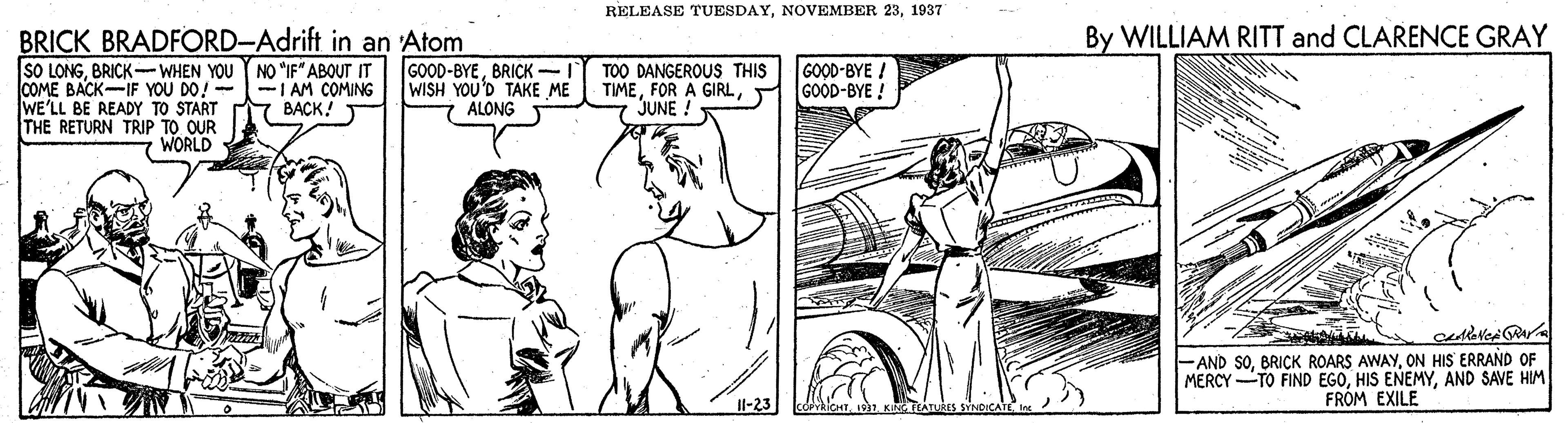 Gesture OCR: RELEASE TUESDAY1937 By WILLIAM RITT and CLARENCE GRAY BRICK BRADFORD-Adrift in an 'Atom SO LONGBRICK - COME BACK-IF YOU DO! --1 AM COMING WE'LL BE READY TO START THE RETURN TRIP TO OUR GOOD-BYE ! WISH YOU'D TAKE ME ALONG TOO DANGEROUS THIS TIMEGOOD-BYE ! JUNE ! ???K! WORLD -AND SOON HIS ERRAND OF MERCY TO FIND EGOAND SAVE HIM FRÓM EXILE Il-23 ICHTKING TLATUKES SYNDICA RELEASE TUESDAYNOVEMBER 231937 By WILLIAM RITT and CLARENCE GRAY BRICK BRADFORD-Adrift in an 'Atom SO LONGBRICK- WHEN YOU Y NO "IF" ABOUT IT GOOD-BYEBRICK - COME BACK-IF YOU DO! --1 AM COMING WE'LL BE READY TO START THE RETURN TRIP TO OUR GOOD-BYE ! WISH YOU'D TAKE ME ALONG TOO DANGEROUS THIS TIMEFOR A GIRLGOOD-BYE ! JUNE ! ???K! WORLD -AND SOBRICK ROARS AWAYON HIS ERRAND OF MERCY TO FIND EGOHIS ENEMYAND SAVE HIM FRÓM EXILE Il-23 ICHTKING TLATUKES SYNDICA