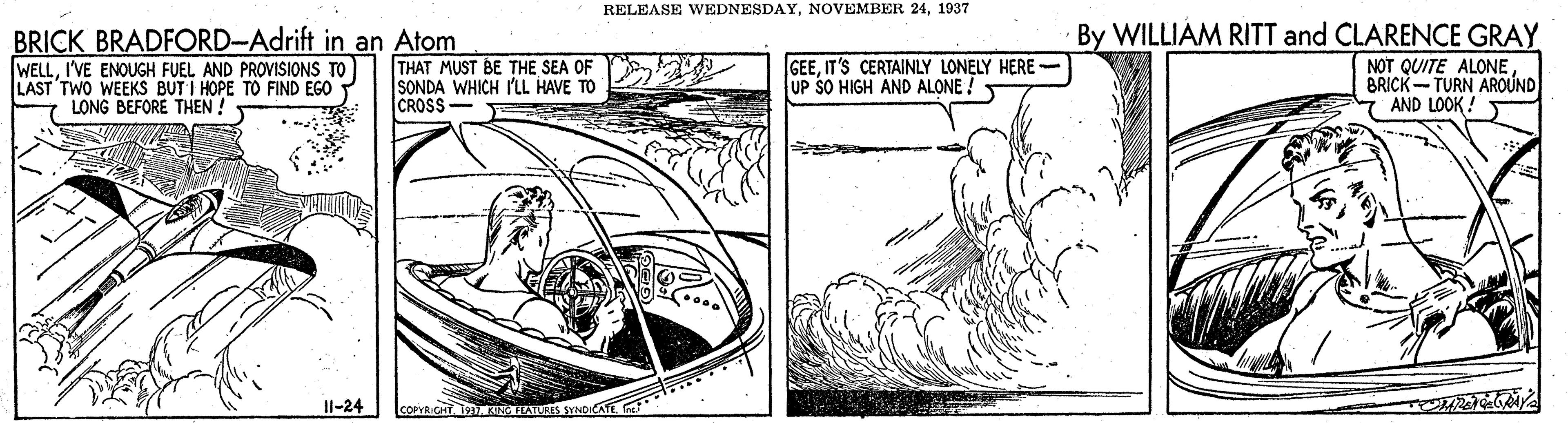 Publication OCR: RELEASE WEDNESDAY1937 BRICK BRADFORD-Adrift in an Atom WELLI'VE ENOUGH FUEL AND PROVISIONS TO LAST TWO WEEKS BUT I HOPE TO FIND EGO LONG BEFORE THEN ! By WILLIAM RITT and CLARENCE GRAY NOT QUITE ALONE BRICK-TURN AROUND 7 AND LOOK! THAT MUST BE THE SEA OF SONDA WHICH I'LL HAVE TO CROSS GEEIT'S CERTAINLY LONELY HERE UP SO HIGH AND ALONE ! Il-24 COPVR.CHT1KING TEATURES SYNDICATE . RELEASE WEDNESDAYNOVEMBER 241937 BRICK BRADFORD-Adrift in an Atom WELLI'VE ENOUGH FUEL AND PROVISIONS TO LAST TWO WEEKS BUT I HOPE TO FIND EGO LONG BEFORE THEN ! By WILLIAM RITT and CLARENCE GRAY NOT QUITE ALONE BRICK-TURN AROUND 7 AND LOOK! THAT MUST BE THE SEA OF SONDA WHICH I'LL HAVE TO CROSS GEEIT'S CERTAINLY LONELY HERE UP SO HIGH AND ALONE ! Il-24 COPVR.CHT1KING TEATURES SYNDICATE .