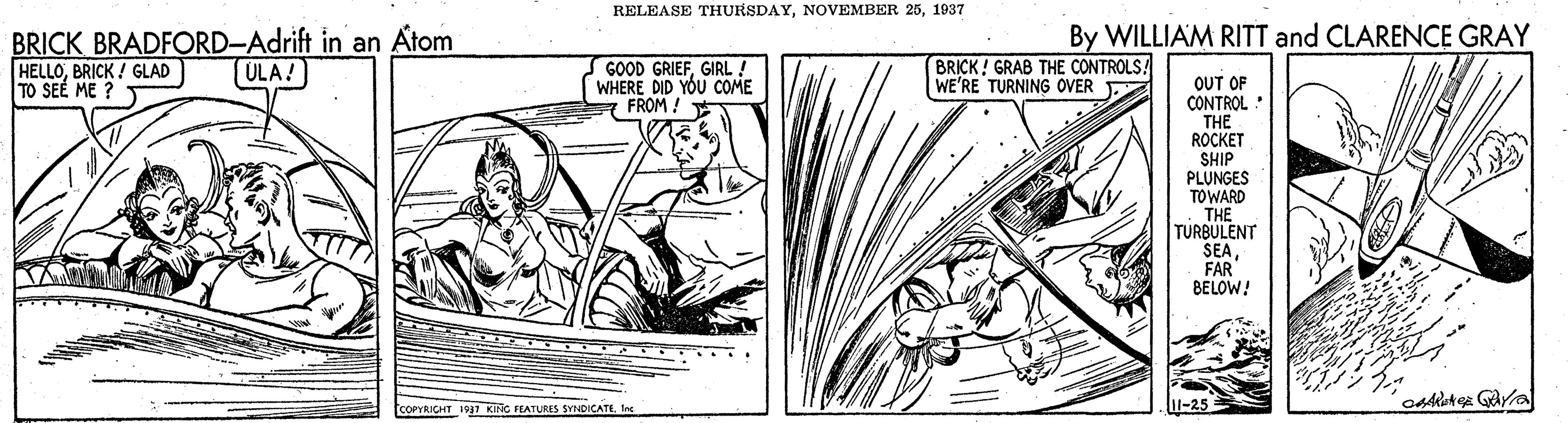 Line art OCR: RELEASE THURSDAY1937 BRICK BRADFORD-Adrift in an Atom HELLOBRICK ! GLAD TO SEE ME ? By WILLIAM RITT and CLARENCE GRAY GOOD GRIEFGIRL! WHERE DID YOU COME FROM! BRICK! GRAB THE CONTROLS! WE'RE TURNING OVER ULA! OUT OF CONTROL : THE ROCKET SHIP PLUNGES TOWARD THE TURBULENT SEAFAR BELOW! COPYRICHT 197 KING FEATURES SYNDICATE. Int RELEASE THURSDAYNOVEMBER 251937 BRICK BRADFORD-Adrift in an Atom HELLOBRICK ! GLAD TO SEE ME ? By WILLIAM RITT and CLARENCE GRAY GOOD GRIEFGIRL! WHERE DID YOU COME FROM! BRICK! GRAB THE CONTROLS! WE'RE TURNING OVER ULA! OUT OF CONTROL : THE ROCKET SHIP PLUNGES TOWARD THE TURBULENT SEAFAR BELOW! COPYRICHT 197 KING FEATURES SYNDICATE. Int