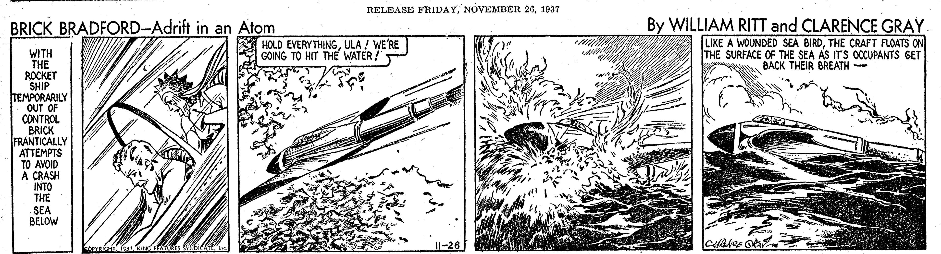 Illustration OCR: RELEASE FRIDAY1937 By WILLIAM RITT and CLARENCE GRAY LIKE A WOUNDED SEA BIRDTHE CRAFT FLOATS ON THE SURFACE OF THE SEA AS ITS OCCUPANTS GET BACK THEIR BREATH - BRICK BRADFORD-Adrift in an Atom HOLD EVERYTHINGULA ! WE'RE GOING TO HIT THE WATER! WITH THE ROCKET SHIP TEMPORARILY OUT CONTROL BRICK FRANTICALLY ATTEMPTS TO AVOID A CRASH INTO THE SEA BELOW PYRICHT 1-26 RELEASE FRIDAYNOVEMBER 261937 By WILLIAM RITT and CLARENCE GRAY LIKE A WOUNDED SEA BIRDTHE CRAFT FLOATS ON THE SURFACE OF THE SEA AS ITS OCCUPANTS GET BACK THEIR BREATH - BRICK BRADFORD-Adrift in an Atom HOLD EVERYTHINGULA ! WE'RE GOING TO HIT THE WATER! WITH THE ROCKET SHIP TEMPORARILY OUT CONTROL BRICK FRANTICALLY ATTEMPTS TO AVOID A CRASH INTO THE SEA BELOW PYRICHT 1-26
