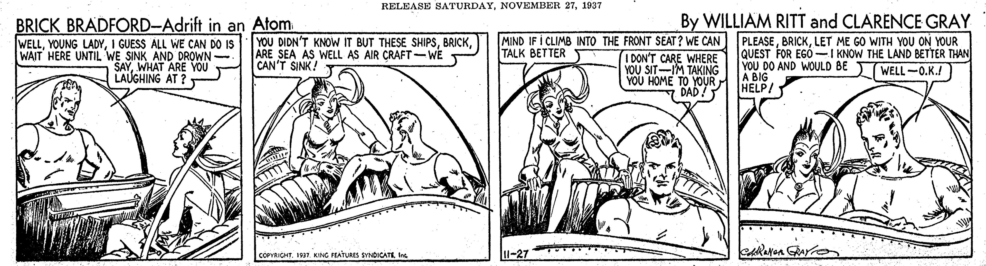 Art OCR: RELEASE SATURDAY1937 By WILLIAM RITT and CLARENCE GRAY BRICK BRADFORD-Adrift in an Atom. WELLI GUESS ALL WE CAN DO IS WAIT HERE UNTIL WE SINK AND DROWN SAYWHAT ARE YOU LAUGHING AT ? T MIND IF I CLIMB INTO THE FRONT SEAT? WE CAN I DON'T CARE WHERE YOU SIT-IM TAKING YOU HOME TO YOUR DAD! YOU DIDN'T KNOW IT BUT THESE SHIPSARE SEA AS WELL AS AIR CRAFT -WE CAN'T SINK! Y PLEASELET ME GO WITH YOU ON YOUR QUEST FOR EGÓ -I KNOW THE LAND BETTER THAN YOU DO AND WOULD A BIG HELP/ TALK BETTER 2WELL-0.K.! COPYRICHT1937. KING PEATURES SYNDICATE Ine 11-27 RELEASE SATURDAYNOVEMBER 271937 By WILLIAM RITT and CLARENCE GRAY BRICK BRADFORD-Adrift in an Atom. WELLYOUNG LADYI GUESS ALL WE CAN DO IS WAIT HERE UNTIL WE SINK AND DROWN SAYWHAT ARE YOU LAUGHING AT ? T MIND IF I CLIMB INTO THE FRONT SEAT? WE CAN I DON'T CARE WHERE YOU SIT-IM TAKING YOU HOME TO YOUR DAD! YOU DIDN'T KNOW IT BUT THESE SHIPSARE SEA AS WELL AS AIR CRAFT -WE CAN'T SINK! Y PLEASELET ME GO WITH YOU ON YOUR QUEST FOR EGÓ -I KNOW THE LAND BETTER THAN YOU DO AND WOULD A BIG HELP/ TALK BETTER 2WELL-0.K.! COPYRICHT1937. KING PEATURES SYNDICATE Ine 11-27