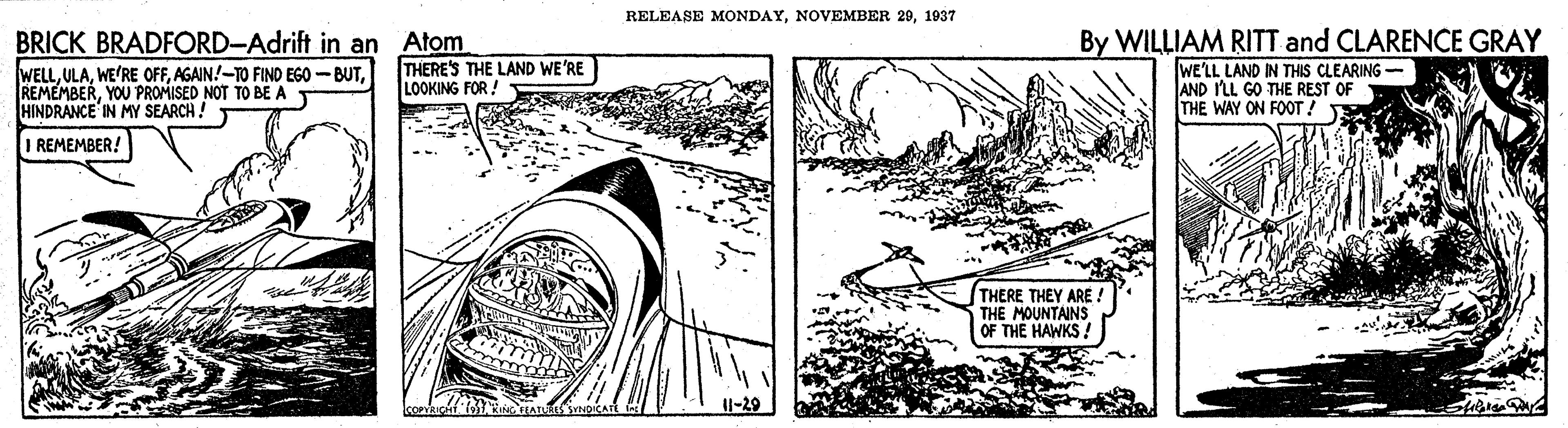Slope OCR: RELEASE MONDAY1937 BRICK BRADFORD-Adrift in an Atom WELLYOU PROMISED NOT TO BE A HINDRANCE IN MY SEARCH! By WILLIAM RITT and CLARENCE GRAY WE'LL LAND IN THIS CLEARING AND ILL GO THE REST OF THE WAY ON FOT ! THERE'S THE LAND WE'RE LOOKING FOR ! I REMEMBER! THERE THEY ARE ! THE MOUNTAINS OF THE HAWKS! RELEASE MONDAYNOVEMBER 201937 BRICK BRADFORD-Adrift in an Atom WELLWE'RE OFFAGAIN!-TO FIND EGO -BUTYOU PROMISED NOT TO BE A HINDRANCE IN MY SEARCH! By WILLIAM RITT and CLARENCE GRAY WE'LL LAND IN THIS CLEARING AND ILL GO THE REST OF THE WAY ON FOT ! THERE'S THE LAND WE'RE LOOKING FOR ! I REMEMBER! THERE THEY ARE ! THE MOUNTAINS OF THE HAWKS!