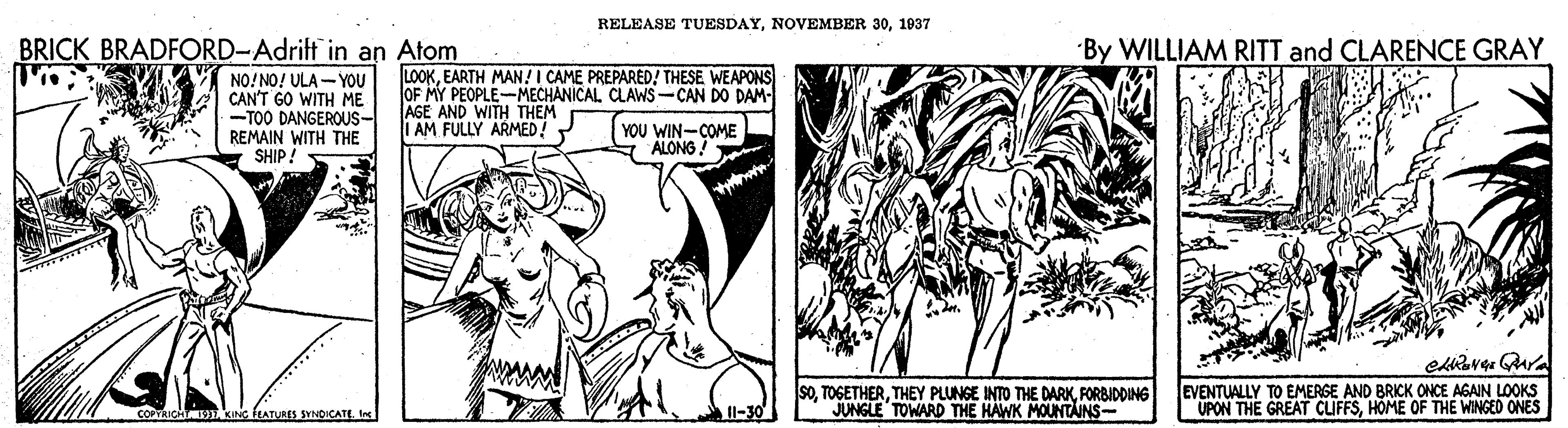 Art OCR: RELEASE TUESDAY1937 BRICK BRADFORD-Adrift in an Atom By WILLIAM RITT and CLARENCE GRAY NO!NO! ULA - YOU CAN'T GO WITH ME -TOO DANGEROUS- REMAIN WITH THE SHIP! LOOKEARTH MAN!I CAME PREPARED! THESE WEAPONS OF MY PEOPLE-MECHANICAL CLAWS-CAN DO DAM- AGE AND WITH THEM I AM FULLY ARMED! YOU WIN-COME ALONG! soFORBIDDING JUNGLE TOWARD THE HAWK MOUNTAINS- EVENTUALLY TO EMERSE AND BRICK ONCE AGAIN LOOKS UPON THE GREAT CIFFSHOME OF THE WINGED ONES COPYRICHT DKNG EATURES SYNDICATE In RELEASE TUESDAYNOVEMBER 301937 BRICK BRADFORD-Adrift in an Atom By WILLIAM RITT and CLARENCE GRAY NO!NO! ULA - YOU CAN'T GO WITH ME -TOO DANGEROUS- REMAIN WITH THE SHIP! LOOKEARTH MAN!I CAME PREPARED! THESE WEAPONS OF MY PEOPLE-MECHANICAL CLAWS-CAN DO DAM- AGE AND WITH THEM I AM FULLY ARMED! YOU WIN-COME ALONG! soTHEY PLUNGE INTO THE DARKFORBIDDING JUNGLE TOWARD THE HAWK MOUNTAINS- EVENTUALLY TO EMERSE AND BRICK ONCE AGAIN LOOKS UPON THE GREAT CIFFSHOME OF THE WINGED ONES COPYRICHT DKNG EATURES SYNDICATE In