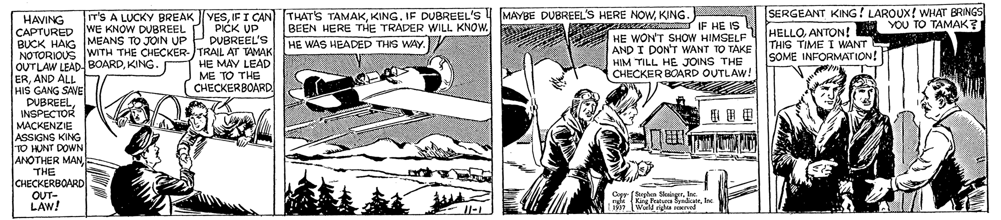 Comics OCR: IIT'S A LUCKY BREAK |YESKING. SERGEANT KING! LAROUX! WHAT BRINGS YOU TO TAMAK? HAVING CAPTURED WE KNOW DUBREEL BUCK HAIG MEANS TO JOIN UP P DUBREEL'S NOTORIOUSWITH THE CHECKER-TRAIL AT TAMAK OUTLAW LEADBOARDKING ERAND ALL HIS GANG SAVE DUBREELINSPECTOR MACKENZIE ASSIGNS KING TO HUNT DOWN ANOTHER MAN. THE CHECKERBOARD OUT- LAW! BEEN HERE THE TRADER WILL KNOW. A HE WON'T SHOW HIMSELF M ESS IF HE IS PICK UP HELLOANTON! THIS TIME I WANT SOME INFORMATION! HE WAS HEADED THIS WAY. HE MAY LEAD ME TO THE CHECKER8OARD. AND I DON'T WANT TO TAKE HIM TILL HE JOINS THE CHECKER BOARD OUTLAW! Copy (Stephen SkirgerInc. King Peaturce SyndicateInc L1997World righa reved IIT'S A LUCKY BREAK |YESIFI CAN THAT'S TAMAKKING. IF DUBREEL'S MAYBE DUBREEL'S HERE NOWKING. SERGEANT KING! LAROUX! WHAT BRINGS YOU TO TAMAK? HAVING CAPTURED WE KNOW DUBREEL BUCK HAIG MEANS TO JOIN UP P DUBREEL'S NOTORIOUSWITH THE CHECKER-TRAIL AT TAMAK OUTLAW LEADBOARDKING ERAND ALL HIS GANG SAVE DUBREELINSPECTOR MACKENZIE ASSIGNS KING TO HUNT DOWN ANOTHER MAN. THE CHECKERBOARD OUT- LAW! BEEN HERE THE TRADER WILL KNOW. A HE WON'T SHOW HIMSELF M ESS IF HE IS PICK UP HELLOANTON! THIS TIME I WANT SOME INFORMATION! HE WAS HEADED THIS WAY. HE MAY LEAD ME TO THE CHECKER8OARD. AND I DON'T WANT TO TAKE HIM TILL HE JOINS THE CHECKER BOARD OUTLAW! Copy (Stephen SkirgerInc. King Peaturce SyndicateInc L1997World righa reved