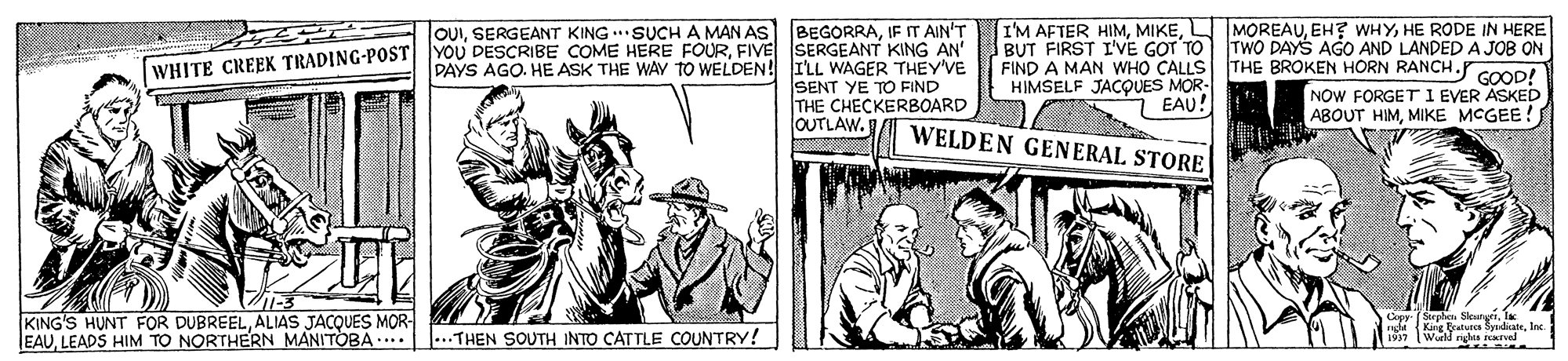 Art OCR: I'M AFTER HIMHE RODE IN HERE BUT FIRST I'VE GOT TO TWO DAYS AGO AND LANDED A JOB ON OUIIF IT AIN'T WHITE CREEK TRADING-POST YOU DESCRIBE COME HERE FOURFIVE SERGEANT KING AN' PAYS AGO. HE ASK THE WAY TO WELDEN! ILL WAGER THEY'VE SENT YE TO FIND THE CHECKERBOARD FIND A MAN WHO CALLS THE BROKEN HORN RANCH.r HIMSELF JACQUES MOR- EAU! WELDEN GENERAL STORE GOOD! NOW FORGET I EVER ASKED ABOUT HIMMIKE MCGEE! OUTLAW. KING'S HUNT FOR DUBREELALIAS JACQUES MOR EAULEADS HIM TO NORTHERN MANITOBA.. . Sloatari rad (King Butues SidicateInc. wald gls irvel ...THEN SOUTH INTO CATTLE COUNTRY! I'M AFTER HIMEH? WHYHE RODE IN HERE BUT FIRST I'VE GOT TO TWO DAYS AGO AND LANDED A JOB ON OUISERGEANT KING SUCH A MAN AS|BEGORRAIF IT AIN'T WHITE CREEK TRADING-POST YOU DESCRIBE COME HERE FOURFIVE SERGEANT KING AN' PAYS AGO. HE ASK THE WAY TO WELDEN! ILL WAGER THEY'VE SENT YE TO FIND THE CHECKERBOARD FIND A MAN WHO CALLS THE BROKEN HORN RANCH.r HIMSELF JACQUES MOR- EAU! WELDEN GENERAL STORE GOOD! NOW FORGET I EVER ASKED ABOUT HIMMIKE MCGEE! OUTLAW. KING'S HUNT FOR DUBREELALIAS JACQUES MOR EAULEADS HIM TO NORTHERN MANITOBA.. . Sloatari rad (King Butues SidicateInc. wald gls irvel ...THEN SOUTH INTO CATTLE COUNTRY!