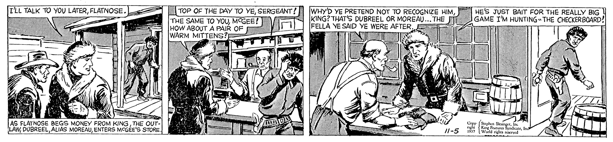 Art OCR: I'LL TALK TO YOU LATERFLATNOSE. |TOP OF THE DAY TO YESERGEANT! THE SAME TO YOUMCGEE ! HOW ABOUT A PAIR OF WARM MITTENS? WHY'D YE PRETEND NOT TO REÇOGNIZE HIMKING? THAT'S DUBREEL OR MOREAU...THE FELLA YE SAID YE WERE AFTER. HE'S JUST BAIT FOR THE REALLY BIG GAME I'M HUNTING THE CHECKERBOARD! AS FLATNOSE BEGS MONEY FROM KINGTHE OUT- LAWENTERS MCGÉE'S STORE. Cepy (Stephon SiuinyrIn ng Kang Featuea Syndcate1937 Warld rights seerod /1-5 I'LL TALK TO YOU LATERFLATNOSE. |TOP OF THE DAY TO YESERGEANT! THE SAME TO YOUMCGEE ! HOW ABOUT A PAIR OF WARM MITTENS? WHY'D YE PRETEND NOT TO REÇOGNIZE HIMKING? THAT'S DUBREEL OR MOREAU...THE FELLA YE SAID YE WERE AFTER. HE'S JUST BAIT FOR THE REALLY BIG GAME I'M HUNTING THE CHECKERBOARD! AS FLATNOSE BEGS MONEY FROM KINGTHE OUT- LAWALIAS MOREAUENTERS MCGÉE'S STORE. Cepy (Stephon SiuinyrIn ng Kang Featuea Syndcate1937 Warld rights seerod /1-5