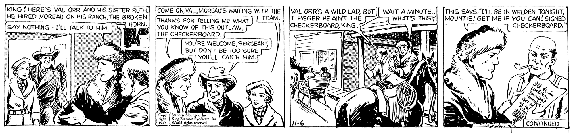 Parallel OCR: KING! HERE' VAL ORR AND HIS SISTER RUTH. COME ONMOREAU'S WAITING WITH THE HE HIRED MOREAU ON HIS RANCHTHE BROKEN VAL ORR'S A WILD LADBUT WAIT A MINUTE.. I FIGGER HE AIN'T THE CHECKERBOARDKING. THIS SAYSMOUNTIE! GET ME IF YOU CAN! SIGNED CHECKERBOARD. WHAT'S THIS? THANKS FOR TELLING ME WHAT TEAM. YOU KNOW OF THIS OUTLAW. THE CHECKERBOARD. SAY NOTHING I'LL TALK TO HIME HORN. YOU'RE WELCOMEBUT DON'T BE TOO SURE ab Vou'LL CATCH HIM. Capy Srphan SeangerInc ngla (King aturcaadnis Isc [Werld rigles rexrved l-6 CONTINUED KING! HERE' VAL ORR AND HIS SISTER RUTH. COME ONMOREAU'S WAITING WITH THE HE HIRED MOREAU ON HIS RANCHTHE BROKEN VAL ORR'S A WILD LADBUT WAIT A MINUTE.. I FIGGER HE AIN'T THE CHECKERBOARDKING. THIS SAYS"I'LL BE IN WELDEN TONIGHTMOUNTIE! GET ME IF YOU CAN! SIGNED CHECKERBOARD. WHAT'S THIS? THANKS FOR TELLING ME WHAT TEAM. YOU KNOW OF THIS OUTLAW. THE CHECKERBOARD. SAY NOTHING I'LL TALK TO HIME HORN. YOU'RE WELCOMEBUT DON'T BE TOO SURE ab Vou'LL CATCH HIM. Capy Srphan SeangerInc ngla (King aturcaadnis Isc [Werld rigles rexrved l-6 CONTINUED