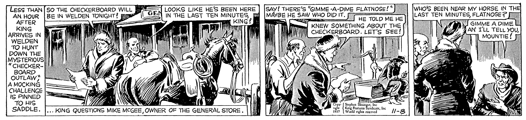 Newspaper OCR: LOOKS LIKE HES BEEN HERE SAY! THERE'S "GIMME -A-DIME FLATNOSE!" MAYBE HE SAW WHO DID IT. HE TOLD ME HE WHO'S BEEN NEAR MY HORSE IN THE LAST TEN MINUTESFLATNOSE? LESS THAN SO THE CHECKERBOARD WILL AN HOUR AFTER KING ARRIVES IN WELDEN TO HUNT DOWN THE MYSTERIOUS "CHECKER- BOARD OUTLAW" A MOCKING CHALLENGE IS PINNED TO HIS SADDLE. GE IN THE LAST TEN MINUTES. KING! BE IN WELDEN TONIGHT! KNEW SOMETHING ABOUT THE CHECKERBOARD. LET'S SEE! GIMME A DIME AN' I'LL TELL YOUMOUNTIE! Copy Seephm Sleanger. In KING QUESTIONS MIKE MCGEEOWNER OF THE GENERAL STORE. 4 King Featura SyndicateInc Wald ndea rEREed Il-8 LOOKS LIKE HES BEEN HERE SAY! THERE'S "GIMME -A-DIME FLATNOSE!" MAYBE HE SAW WHO DID IT. HE TOLD ME HE WHO'S BEEN NEAR MY HORSE IN THE LAST TEN MINUTESFLATNOSE? LESS THAN SO THE CHECKERBOARD WILL AN HOUR AFTER KING ARRIVES IN WELDEN TO HUNT DOWN THE MYSTERIOUS "CHECKER- BOARD OUTLAW" A MOCKING CHALLENGE IS PINNED TO HIS SADDLE. GE IN THE LAST TEN MINUTES. KING! BE IN WELDEN TONIGHT! KNEW SOMETHING ABOUT THE CHECKERBOARD. LET'S SEE! GIMME A DIME AN' I'LL TELL YOUMOUNTIE! Copy Seephm Sleanger. In KING QUESTIONS MIKE MCGEEOWNER OF THE GENERAL STORE. 4 King Featura SyndicateInc Wald ndea rEREed Il-8