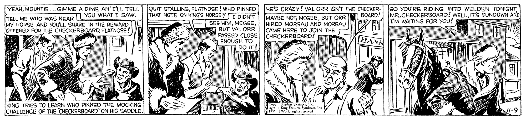 Publication OCR: . GIMME A DIME AN' I'LL TELL lqUIT STALLINGBUT ORR HIRED MOREAU AND MOREAU CAME HERE TO JOIN THE YEAHMOUNTIE TELL ME WHO WAS NEAR YOU WHAT I SAW. MY HORSE AND YOU'LL SHARE IN THE REWARD OFFERED FOR THE CHECKERBOARDFLATNOSE! THAT NOTE ON KING'S HORSE ? I DIDN'T SEE HIMBUT VAL ORR MR.CHECKERBOARD! WELLITS SUNDOWN AND I'M WAITING FOR YOU! BOARD! PASSED CLOSE CHECKERBOARD! BANN ENOUGH TO DO IT! KING TRIES TO LEARN WHO PINNED THE MOCKING CHALLENGE OF THE "CHECKERBOARD"ON HIS SADDLE. Copy Sephen SksingerInc. ide Keng Peatures Syndcate1 (Wrld nghta narved . GIMME A DIME AN' I'LL TELL lqUIT STALLINGFLATNOSE! WHO PINNED HEs CRAZY! VAL ORR ISN'T THE CHECKER- SO YOU'RE RIDING INTO WELDEN TONIGHTMAYBE NOTBUT ORR HIRED MOREAU AND MOREAU CAME HERE TO JOIN THE YEAHMOUNTIE TELL ME WHO WAS NEAR YOU WHAT I SAW. MY HORSE AND YOU'LL SHARE IN THE REWARD OFFERED FOR THE CHECKERBOARDFLATNOSE! THAT NOTE ON KING'S HORSE ? I DIDN'T SEE HIMBUT VAL ORR MR.CHECKERBOARD! WELLITS SUNDOWN AND I'M WAITING FOR YOU! BOARD! PASSED CLOSE CHECKERBOARD! BANN ENOUGH TO DO IT! KING TRIES TO LEARN WHO PINNED THE MOCKING CHALLENGE OF THE "CHECKERBOARD"ON HIS SADDLE. Copy Sephen SksingerInc. ide Keng Peatures Syndcate1 (Wrld nghta narved