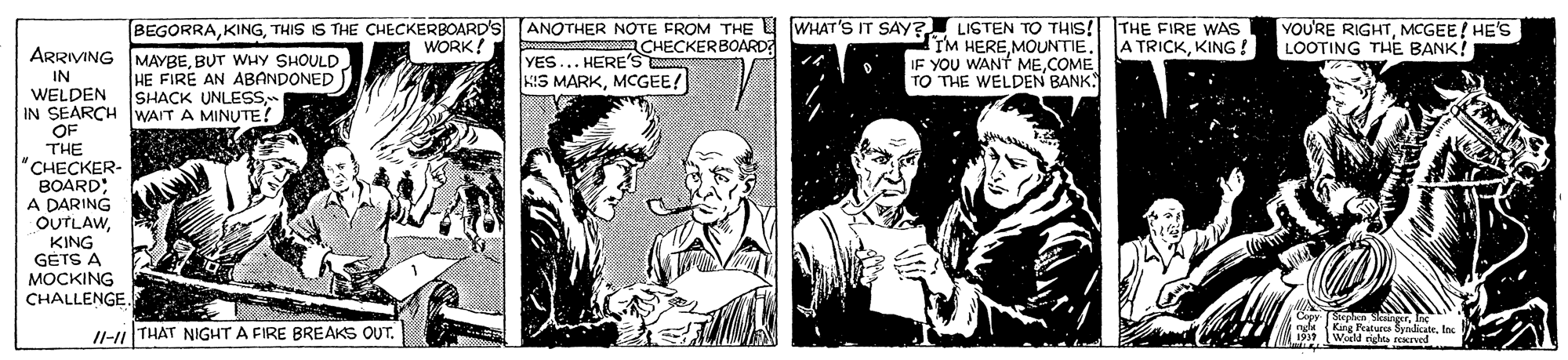 Newspaper OCR: BEGORRATHIS IS THE CHECKERBOARD'S ANOTHER NOTE FROM THE U WHAT'S IT SAY? LISTEN TO THIS! THE FIRE WAS CHECKERBOARD YOU'RE RIGHTMCGEE! HE'S LOOTING THE BANK! IM HEREMOUNTIE. IF YOU WANT MECOME TO THE WELDEN BANK WORK! A TRICKKING! ARRIVING MAYBEBUT WHY SHOULD HE FIRE AN ABANDONED SHACK UNLESS YES HERE'S KIS MARKMCGEE! IN WELDEN IN SEARCH WAIT A MINUTE! OF THE "CHECKER- BOARD; A DARING OUTLAWKING GETS A ??CKING CHALLENGE /l-i THAT NIGHT A FIRE BREAKS OUT. Kang Features SyndicateInc Wold right Kved BEGORRATHIS IS THE CHECKERBOARD'S ANOTHER NOTE FROM THE U WHAT'S IT SAY? LISTEN TO THIS! THE FIRE WAS CHECKERBOARD YOU'RE RIGHTMCGEE! HE'S LOOTING THE BANK! IM HEREMOUNTIE. IF YOU WANT MECOME TO THE WELDEN BANK WORK! A TRICKKING! ARRIVING MAYBEBUT WHY SHOULD HE FIRE AN ABANDONED SHACK UNLESS YES HERE'S KIS MARKMCGEE! IN WELDEN IN SEARCH WAIT A MINUTE! OF THE "CHECKER- BOARD; A DARING OUTLAWKING GETS A ??CKING CHALLENGE /l-i THAT NIGHT A FIRE BREAKS OUT. Kang Features SyndicateInc Wold right Kved