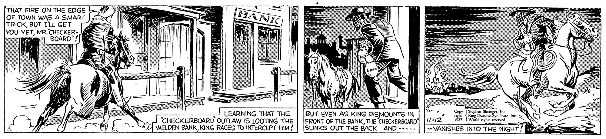 Publication OCR: THAT FIRE ON THE EDGE OF TOWN WAS A SMART TRICKBUT I'LL GET YOU YETMR.CHECKER- BOARD"! BANK CHECKERBOARD' OUTLAW IS LOOTING THE WELDEN BANKKING RACES TO INTERCEPT HIM! | SLINKS OUT THE BACK AND... LEARNING THAT THE BUT EVEN AS KING DISMOUNTS IN FRONT OF THE BANKTHE CHECKERBOARD 1-12 Cepy (Steplet Slosinecr. In ngi Kang Peatuces Synlicatelac Wold ngha rerved - VANISHES INTO THE NIGHTTHAT FIRE ON THE EDGE OF TOWN WAS A SMART TRICKBUT I'LL GET YOU YETMR.CHECKER- BOARD"! BANK CHECKERBOARD' OUTLAW IS LOOTING THE WELDEN BANKKING RACES TO INTERCEPT HIM! | SLINKS OUT THE BACK AND... LEARNING THAT THE BUT EVEN AS KING DISMOUNTS IN FRONT OF THE BANKTHE CHECKERBOARD 1-12 Cepy (Steplet Slosinecr. In ngi Kang Peatuces Synlicatelac Wold ngha rerved - VANISHES INTO THE NIGHT