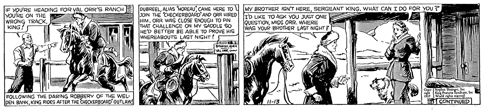 Horse supplies OCR: IF YOU'RE HEADING FOR VAL ORR'S RANCH YOU'RE ON THE WRONG TRACKKING! DUBREELSERGEANT KING. WHAT CAN I DO FOR you? JOIN THE CHECKERBOARD'AND ORR HIRED F'D LIKE TO ASK YOU JUST ONE HIM. ORR WAS CLOSE ENOUGH TO PIN THAT CHALLENGE ON MY SADDLE SO HE'D BETTER BE ABLE TO PROVE HIS WHEREABOUTS LAST NIGHT ! QUESTIONMISS ORR. WHERE WAS YOUR BROTHER LAST NIGHT? YALORE FOLLOWING THE DARING ROBBERY OF THE WEL- DEN BANKKING RIDES AFTER THE CHECKERBOARD OUTLAW! King Pratura Synicate World riga rearved TCONTINUED I1-13 IF YOU'RE HEADING FOR VAL ORR'S RANCH YOU'RE ON THE WRONG TRACKKING! DUBREELALIAS MOREAUCAME HERE TO U (MY BROTHER ISN'T HERESERGEANT KING. WHAT CAN I DO FOR you? JOIN THE CHECKERBOARD'AND ORR HIRED F'D LIKE TO ASK YOU JUST ONE HIM. ORR WAS CLOSE ENOUGH TO PIN THAT CHALLENGE ON MY SADDLE SO HE'D BETTER BE ABLE TO PROVE HIS WHEREABOUTS LAST NIGHT ! QUESTIONMISS ORR. WHERE WAS YOUR BROTHER LAST NIGHT? YALORE FOLLOWING THE DARING ROBBERY OF THE WEL- DEN BANKKING RIDES AFTER THE CHECKERBOARD OUTLAW! King Pratura Synicate World riga rearved TCONTINUED I1-13