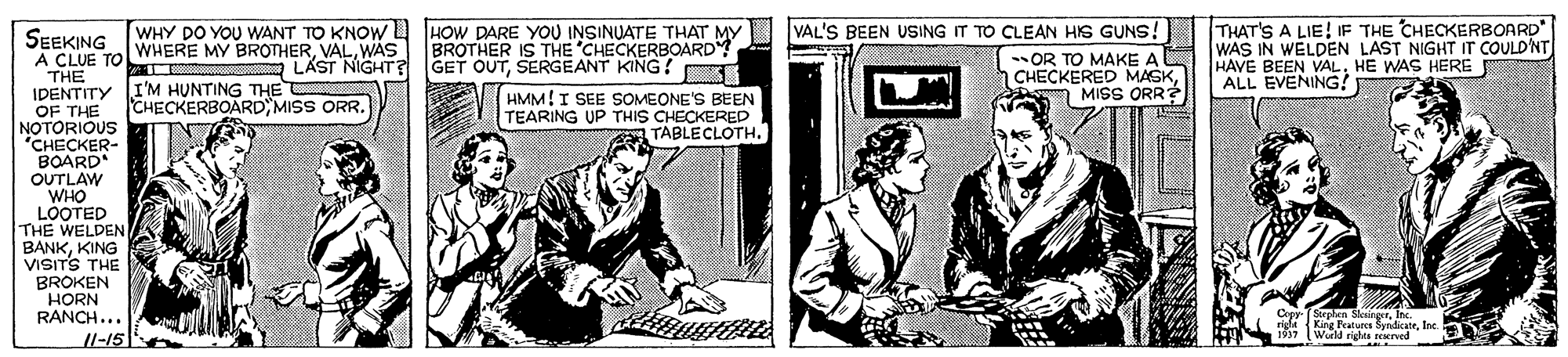 Sharing OCR: THAT'S A LIE! IF THE CHECKERBOARD WAS IN WELDEN LAST NIGHT IT COULD'NT HAVE BEEN VALHE WAS HERE ALL EVENING! SEEKING [WHY DO YOU WANT TO KNOW HOW DARE YOU INSINUATE THAT MY I VAL'S BEEN USING IT TO CLEAN HIS GUNS! WHERE MY BROTHERWAS BROTHER IS THE CHECKERBOARD LÄST NIGHT? GET OUTSERGEANT KING! A CLUE TO THE IDENTITY I'M HUNTING THE OF THE NOTORIOUS CHECKER- BOARD OUTLAW WHO LOOTED THE WELDEN BANKKING VISITS THE BROKEN HORN RANCH... Il-15 OR TO MAKE A CHECKERED MASKn MISS ORR HMM!I SEE SOMEONE'S BEEN TEARING UP THIS CHECKERED TABLECLOTHCHECKERBOARD MISS ORR. Sephen SkuingerIn rigle King Peatures SyridicateInc. Wueld rights rearved THAT'S A LIE! IF THE CHECKERBOARD WAS IN WELDEN LAST NIGHT IT COULD'NT HAVE BEEN VALHE WAS HERE ALL EVENING! SEEKING [WHY DO YOU WANT TO KNOW HOW DARE YOU INSINUATE THAT MY I VAL'S BEEN USING IT TO CLEAN HIS GUNS! WHERE MY BROTHERWAS BROTHER IS THE CHECKERBOARD LÄST NIGHT? GET OUTSERGEANT KING! A CLUE TO THE IDENTITY I'M HUNTING THE OF THE NOTORIOUS CHECKER- BOARD OUTLAW WHO LOOTED THE WELDEN BANKKING VISITS THE BROKEN HORN RANCH... Il-15 OR TO MAKE A CHECKERED MASKn MISS ORR HMM!I SEE SOMEONE'S BEEN TEARING UP THIS CHECKERED TABLECLOTHCHECKERBOARD MISS ORR. Sephen SkuingerIn rigle King Peatures SyridicateInc. Wueld rights rearved