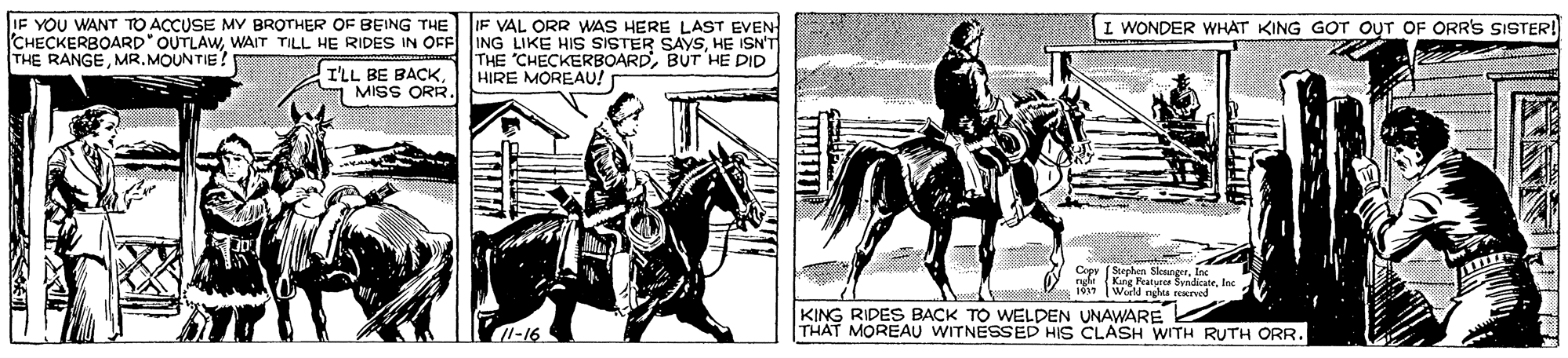 Headgear OCR: IF YOU WANT TO ACCUSE MY BROTHER OF BEING THE CHECKERBOARD" OUTLAWHE ISN'T THE RANGEMR. MOUNTIE! IF VAL ORR WAS HERE LAST EVEN I WONDER WHAT KING GOT OUT OF ORR'S SISTER! I'LL BE BACKMISS ORR. THE CHECKERBOARDBUT HE DID HIRE MOREAU! 1937 World nctra nod KING RIDES BACK TO WELDEN UNAWARE THAT MOREAU WITNESSED HIS CLASH WITH RUTH ORR. 1-16 IF YOU WANT TO ACCUSE MY BROTHER OF BEING THE CHECKERBOARD" OUTLAWWAIT TILL HE RIDES IN OFF ING LIKE HIS SISTER SAYSHE ISN'T THE RANGEMR. MOUNTIE! IF VAL ORR WAS HERE LAST EVEN I WONDER WHAT KING GOT OUT OF ORR'S SISTER! I'LL BE BACKMISS ORR. THE CHECKERBOARDBUT HE DID HIRE MOREAU! 1937 World nctra nod KING RIDES BACK TO WELDEN UNAWARE THAT MOREAU WITNESSED HIS CLASH WITH RUTH ORR. 1-16