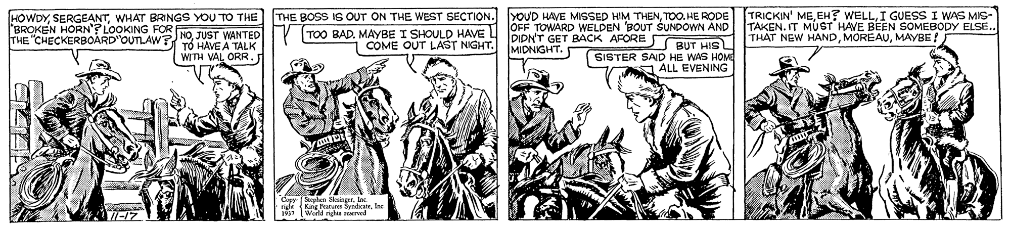 Illustration OCR: THE BOSS IS OUT ON THE WEST SECTION. YOUD HAVE MISSED HIM THENTOO. HE RODE TOO BAD. MAYBE I SHOULD HAVE TRICKIN' MEI GUESS I WAS MIS- TAKEN. IT MUST HAVE BEEN SOMEBODY ELSSE. THAT NEW HANDMAYBE ! HOWDYWHAT BRINGS YOU TO THE OFF TOWARD WELDEN BOUT ŠUNDOWN AND PIDN'T GET BACK AFORE BUT HIS MIDNIGHT. BROKEN HORN'? LOOKING FOR THE "CHECKERBOARD OUTLAW? NOJUST WANTED T? HAVE A TALK COME OUT LAST NIGHT. WITH VAL ORR. SISTER SAID HE WAS HOME ALL EVENING Copy Sorphen Seangrt. Inc THE BOSS IS OUT ON THE WEST SECTION. YOUD HAVE MISSED HIM THENTOO. HE RODE TOO BAD. MAYBE I SHOULD HAVE TRICKIN' MEEH? WELLI GUESS I WAS MIS- TAKEN. IT MUST HAVE BEEN SOMEBODY ELSSE. THAT NEW HANDMAYBE ! HOWDYWHAT BRINGS YOU TO THE OFF TOWARD WELDEN BOUT ŠUNDOWN AND PIDN'T GET BACK AFORE BUT HIS MIDNIGHT. BROKEN HORN'? LOOKING FOR THE "CHECKERBOARD OUTLAW? NOJUST WANTED T? HAVE A TALK COME OUT LAST NIGHT. WITH VAL ORR. SISTER SAID HE WAS HOME ALL EVENING Copy Sorphen Seangrt. Inc