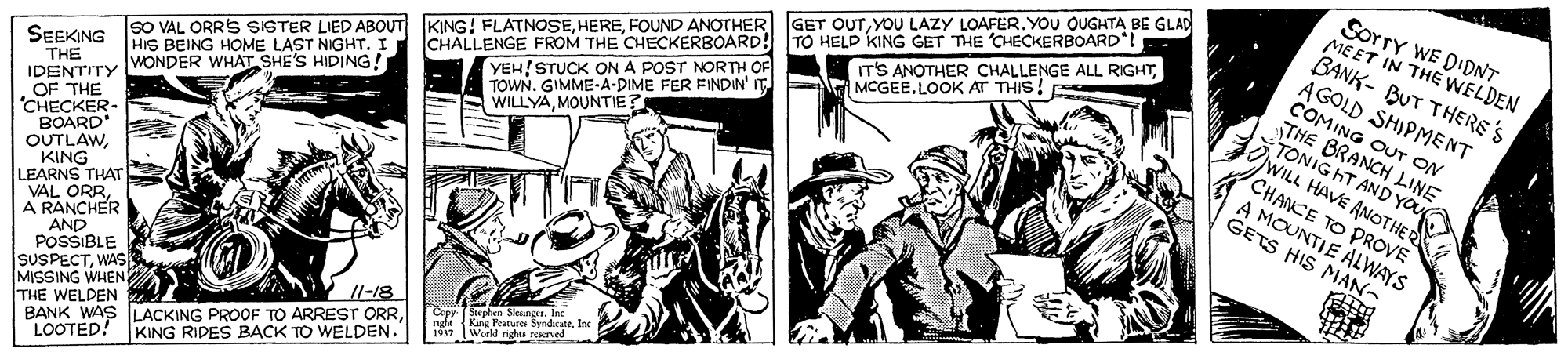 Drawing OCR: Sorry WE D'DNT MEET IN THE WELDEN BANK- BUT THERE'S AGOLD SHIPMENT COMING OUT ON THE BRANCH LINE TONIG HT AND GET OUTYOU LAZY LOAFER.YOU OUGHTA BE GLAD sO VAL ORRS SISTER LIED ABOUT KING! FLATNOSEFOUND ANOTHER HIS BEING HOME LAST NIGHT. I YEH!STUCK ON A POST NORTH OF TOWN. GIMME-A-DIME FER FINDIN' IT WILLYAMOUNTIE? IT'S ANOTHER CHALLENGE ALL RIGHTMCGEE.LOOK AT THIS! CHALLENGE FROM THE CHECKERBOARD! TO HELD KING GET THE CHECKERBOARD! THE IDENTITY WONDER WHAT SHE'S HIDING! OF THE "CHECKER- BOARD OUTLAWKING LEARNS THAT VAL ORRA RANCHER AND POSSIBLE SUSPECTWAS MISSING WHEN THE WELDEN BANK WAS LACKING PROOF TO ARREST ORRLOOTED! KING RIDES BACK TO WELDEN." SEEKING WILL HAVE A YOu CHANCE TO PROVE A MOUNTIE ALWAYS GETS HIS MAN- Cepy Sepen Sleutg King Fratuee SyndcaneInc 1937 World righte rerved Sorry WE D'DNT MEET IN THE WELDEN BANK- BUT THERE'S AGOLD SHIPMENT COMING OUT ON THE BRANCH LINE TONIG HT AND GET OUTYOU LAZY LOAFER.YOU OUGHTA BE GLAD sO VAL ORRS SISTER LIED ABOUT KING! FLATNOSEFOUND ANOTHER HIS BEING HOME LAST NIGHT. I YEH!STUCK ON A POST NORTH OF TOWN. GIMME-A-DIME FER FINDIN' IT WILLYAMOUNTIE? IT'S ANOTHER CHALLENGE ALL RIGHTMCGEE.LOOK AT THIS! CHALLENGE FROM THE CHECKERBOARD! TO HELD KING GET THE CHECKERBOARD! THE IDENTITY WONDER WHAT SHE'S HIDING! OF THE "CHECKER- BOARD OUTLAWKING LEARNS THAT VAL ORRA RANCHER AND POSSIBLE SUSPECTWAS MISSING WHEN THE WELDEN BANK WAS LACKING PROOF TO ARREST ORRLOOTED! KING RIDES BACK TO WELDEN." SEEKING WILL HAVE A YOu CHANCE TO PROVE A MOUNTIE ALWAYS GETS HIS MAN- Cepy Sepen Sleutg King Fratuee SyndcaneInc 1937 World righte rerved