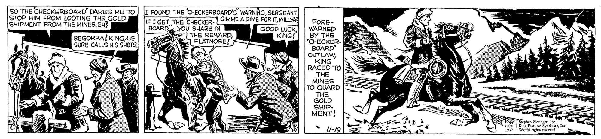 Fictional character OCR: SO THE CHECKERBOARD' DARES ME TO STOP HIM FROM LOOTING THE GOLD SHIPMENT FROM THE MINESEH? I FOUND THE CHECKERBOARD'S WARNINGWILLYA YOU SHARE IN THE REWARDFLATNOSE! FORE- WARNED BY THE "CHECKER- BOARD OUTLAWKING RACES TO THE MINES TO GUARD THE GOLD SHIP- MENT! BOARD" GOOD LUCK KING! BEGORRA! KINGHE SURE CALLS HIS SHOTS. hes SkangerIn Kue Faturos Syadate. Inc 1937 Wud nshs rerved Il-19 SO THE CHECKERBOARD' DARES ME TO STOP HIM FROM LOOTING THE GOLD SHIPMENT FROM THE MINESEH? I FOUND THE CHECKERBOARD'S WARNINGIF I GET THE CHECKER-GIMME A DIME FOR ITWILLYA YOU SHARE IN THE REWARDFLATNOSE! FORE- WARNED BY THE "CHECKER- BOARD OUTLAWKING RACES TO THE MINES TO GUARD THE GOLD SHIP- MENT! BOARD" GOOD LUCK KING! BEGORRA! KINGHE SURE CALLS HIS SHOTS. hes SkangerIn Kue Faturos Syadate. Inc 1937 Wud nshs rerved Il-19