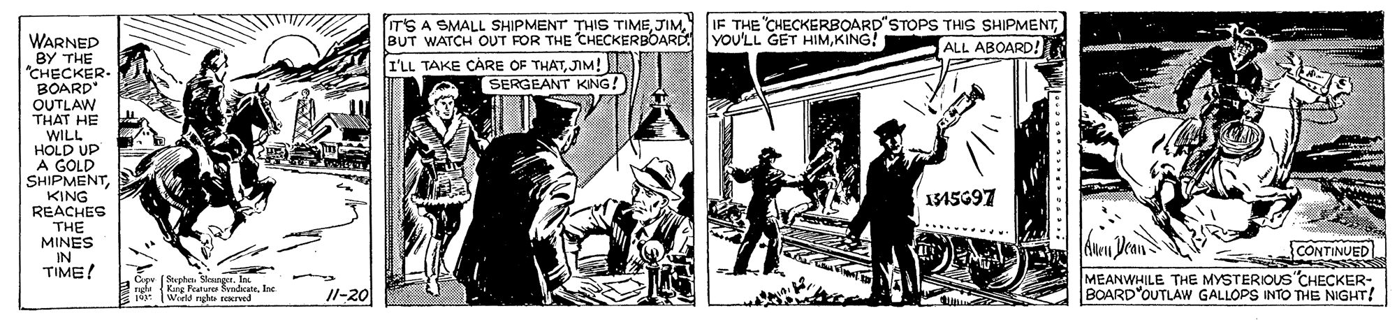 Comic book OCR: IT'S A SMALL SHIPMENT THIS TIMEKING! IF THE "CHECKERBOARD"STOPPS THIS SHIPMENTALL ABOARD! WARNED BY THE "CHECKER BOARD" OUTLAW THAT HE WILL HOLD UP A GOLD SHIPMENTKING REACHES THE MINES IN TIME! I'LL TAKE CÁRE OF THATJIM! SERGEANT KING! I1S697 CONTINUED Cip (Stephe SlesngerIn rgu (King Peature SyadicateInc 10: Woeld nghte rearved MEANWHILE THE MYSTERIOUS"CHECKER- BOARD"OUTLAW GALLOPS INTO THE NIGHT! 11-20 IT'S A SMALL SHIPMENT THIS TIMEBUT WATCH OUT FOR THE CHECKERBOARD YOU'LL GET HIMKING! IF THE "CHECKERBOARD"STOPPS THIS SHIPMENTALL ABOARD! WARNED BY THE "CHECKER BOARD" OUTLAW THAT HE WILL HOLD UP A GOLD SHIPMENTKING REACHES THE MINES IN TIME! I'LL TAKE CÁRE OF THATJIM! SERGEANT KING! I1S697 CONTINUED Cip (Stephe SlesngerIn rgu (King Peature SyadicateInc 10: Woeld nghte rearved MEANWHILE THE MYSTERIOUS"CHECKER- BOARD"OUTLAW GALLOPS INTO THE NIGHT! 11-20