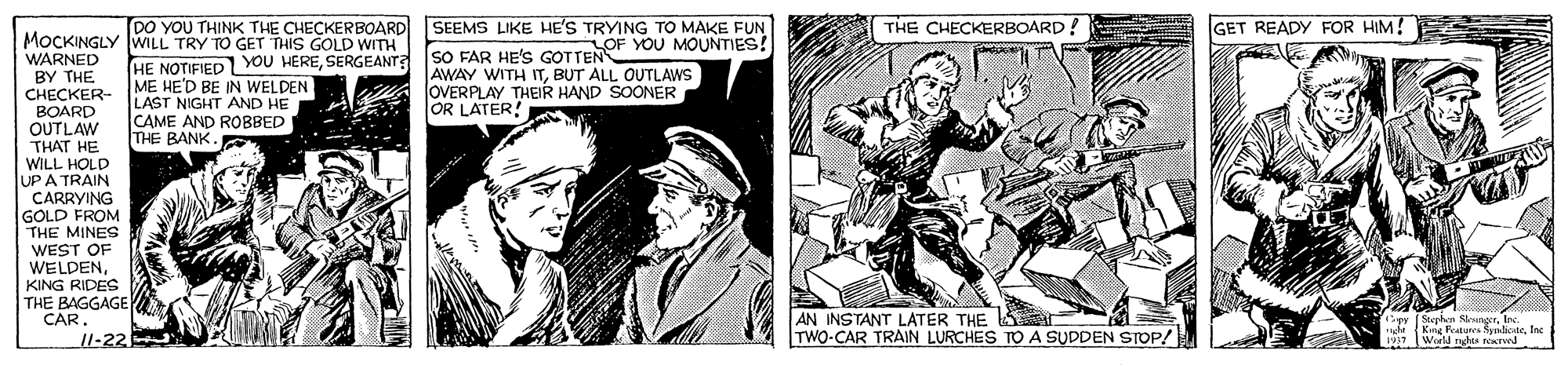 Art OCR: DO YOU THINK THE CHECKERBOARD SEEMS LIKE HE'S TRYING TO MAKE FUN LOF YOU MOUNTIES! THE CHECKERBOARD! GET READY FOR HIM! MOCKINGLY WILL TRY TO GET THIS GOLD WITH WARNED BY THE CHECKER- BOARD OUTLAW THAT HE WILL HOLD UP A TRAIN CARRYING GOLD FROM THE MINES WEST OF WELDENKING RIDES THE BAGGAGE HE NOTIFIED YOU HERESERGEANT? ME HE'D BE IN WELDEN LAST NIGHT AND HE CAME AND ROBBED THE BANK. SO FAR HE'S GOTTEN AWAY WITH ITBUT ALL OUTLAWS JOVERPLAY THEIR HAND SOONER OR LATER! AN INSTANT LATER THE S TWO-CAR TRAIN LURCHES TO A SUDDEN STOP/ CAR ule Kar Fatunea ScneInc 11-22 DO YOU THINK THE CHECKERBOARD SEEMS LIKE HE'S TRYING TO MAKE FUN LOF YOU MOUNTIES! THE CHECKERBOARD! GET READY FOR HIM! MOCKINGLY WILL TRY TO GET THIS GOLD WITH WARNED BY THE CHECKER- BOARD OUTLAW THAT HE WILL HOLD UP A TRAIN CARRYING GOLD FROM THE MINES WEST OF WELDENKING RIDES THE BAGGAGE HE NOTIFIED YOU HERESERGEANT? ME HE'D BE IN WELDEN LAST NIGHT AND HE CAME AND ROBBED THE BANK. SO FAR HE'S GOTTEN AWAY WITH ITBUT ALL OUTLAWS JOVERPLAY THEIR HAND SOONER OR LATER! AN INSTANT LATER THE S TWO-CAR TRAIN LURCHES TO A SUDDEN STOP/ CAR ule Kar Fatunea ScneInc 11-22