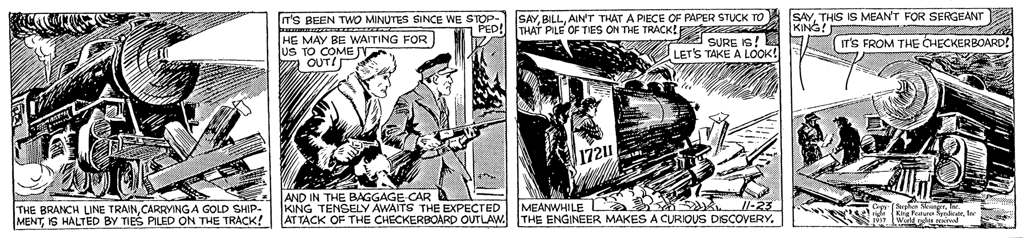 Vintage advertisement OCR: T'S BEEN TWO MINUTES SINCE WE STOP- PED! SAYAIN'T THAT A PIECE OF PAPER STUCK TO THAT PILE OF TIES ON THE TRACK! SAYTHIS IS MEAN'T FOR SERGEANT KING! HE MAY BE WAITING FOR uS TO COME a OUT! SURE IS! LET'S TAKE A LOOK! IT'S FROM THE CHECKERBOARD! 1721 AND IN THE BAGGAGE CAR A KING TENSELY AWAITS THE EXPECTED ATTACK OF THE CHECKERBOARD OUTLAW. s Il-23 THE BRANCH LINE TRAINCARRYINGA GOLD SHIP- MENTIS HALTED BY TIES PILED ON THE TRACK! MEANWHILE THE ENGINEER MAKES A CURIOUS DISCOVERY. (Seghon Skinertlo rideKing Peatures SyndicateIer (Wurld nghts resinvod T'S BEEN TWO MINUTES SINCE WE STOP- PED! SAYAIN'T THAT A PIECE OF PAPER STUCK TO THAT PILE OF TIES ON THE TRACK! SAYTHIS IS MEAN'T FOR SERGEANT KING! HE MAY BE WAITING FOR uS TO COME a OUT! SURE IS! LET'S TAKE A LOOK! IT'S FROM THE CHECKERBOARD! 1721 AND IN THE BAGGAGE CAR A KING TENSELY AWAITS THE EXPECTED ATTACK OF THE CHECKERBOARD OUTLAW. s Il-23 THE BRANCH LINE TRAINCARRYINGA GOLD SHIP- MENTIS HALTED BY TIES PILED ON THE TRACK! MEANWHILE THE ENGINEER MAKES A CURIOUS DISCOVERY. (Seghon Skinertlo rideKing Peatures SyndicateIer (Wurld nghts resinvod