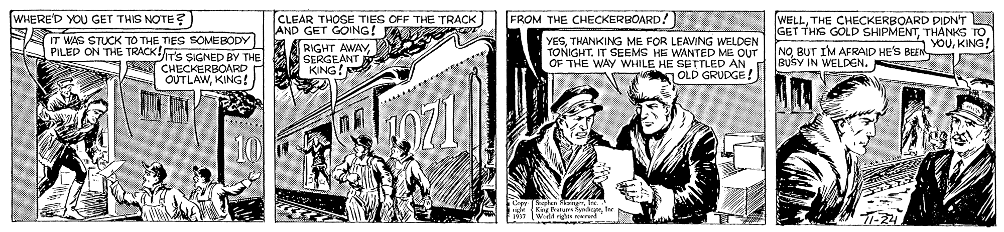 Publication OCR: WHERE'D YOU GET THIS NOTE ?) TCLEAR THOSE TIES OFF THE TRACK AND GET GOING! RIGHT AWAYSERGEANT KING! FROM THE CHECKERBOARD! IT WAS STUCK TO THE TIES SOMEBODY PILED ON THE TRACK!T'S SIGNED BY THE CHECKERBOARD OUTLAWKING ! YESTHANKING ME FOR LEAVING WELDEN TONIGHT. IT SEEMS HE WANTED ME OUT OF THE WAY WHILE HE SETTLED AN OLD GRUDGE! WELLTHE CHECKERBOARD DIDN'T GET THIS GOLD SHIPMENTTHANKS TO NOBUT IM AFRAID HE'S BEEN BUSY IN WELDEN. YOUKING! de (King Pratu Nyndicate World righta Terre T-22 WHERE'D YOU GET THIS NOTE ?) TCLEAR THOSE TIES OFF THE TRACK AND GET GOING! RIGHT AWAYSERGEANT KING! FROM THE CHECKERBOARD! IT WAS STUCK TO THE TIES SOMEBODY PILED ON THE TRACK!T'S SIGNED BY THE CHECKERBOARD OUTLAWKING ! YESTHANKING ME FOR LEAVING WELDEN TONIGHT. IT SEEMS HE WANTED ME OUT OF THE WAY WHILE HE SETTLED AN OLD GRUDGE! WELLTHE CHECKERBOARD DIDN'T GET THIS GOLD SHIPMENTTHANKS TO NOBUT IM AFRAID HE'S BEEN BUSY IN WELDEN. YOUKING! de (King Pratu Nyndicate World righta Terre T-22