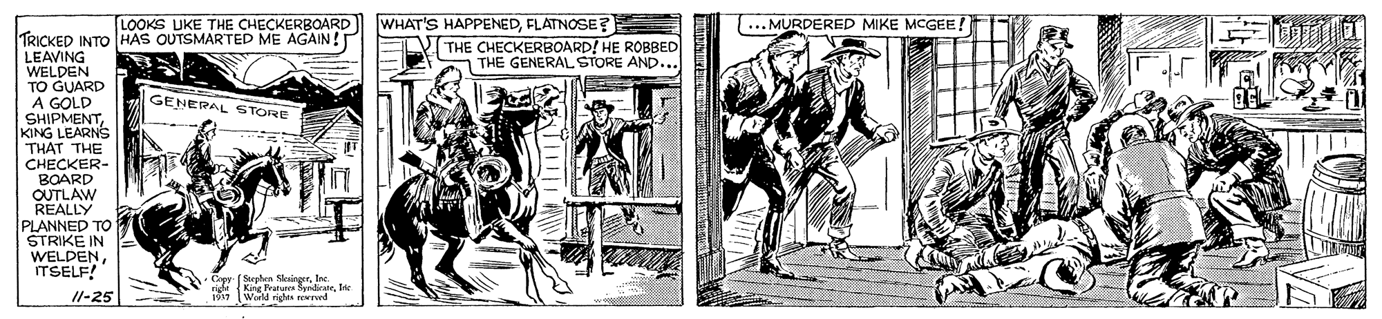 Comic book OCR: LOOKS UKE THE CHECKERBOARD) WHAT'S HAPPENEDFLATNOSE? T...MURDERED MIKE MCGEE! TRICKED INTO HAS OUTSMARTED ME AGAIN! LEAVING WELDEN TO GUARD A GOLD SHIPMENT KING LEARNS THAT THE CHECKER- BOARD OUTLAW REALLY PLANNED TO STRIKE IN WELDENITSELF! THE CHECKERBOARD! HE ROBBED | THE GENERAL STORE AND... GENERAL STORE Copy- (Sephen SleaingerInc. righi King Fratures SyndirateIn 1917 World righs ewrend Il-25 LOOKS UKE THE CHECKERBOARD) WHAT'S HAPPENEDFLATNOSE? T...MURDERED MIKE MCGEE! TRICKED INTO HAS OUTSMARTED ME AGAIN! LEAVING WELDEN TO GUARD A GOLD SHIPMENT KING LEARNS THAT THE CHECKER- BOARD OUTLAW REALLY PLANNED TO STRIKE IN WELDENITSELF! THE CHECKERBOARD! HE ROBBED | THE GENERAL STORE AND... GENERAL STORE Copy- (Sephen SleaingerInc. righi King Fratures SyndirateIn 1917 World righs ewrend Il-25