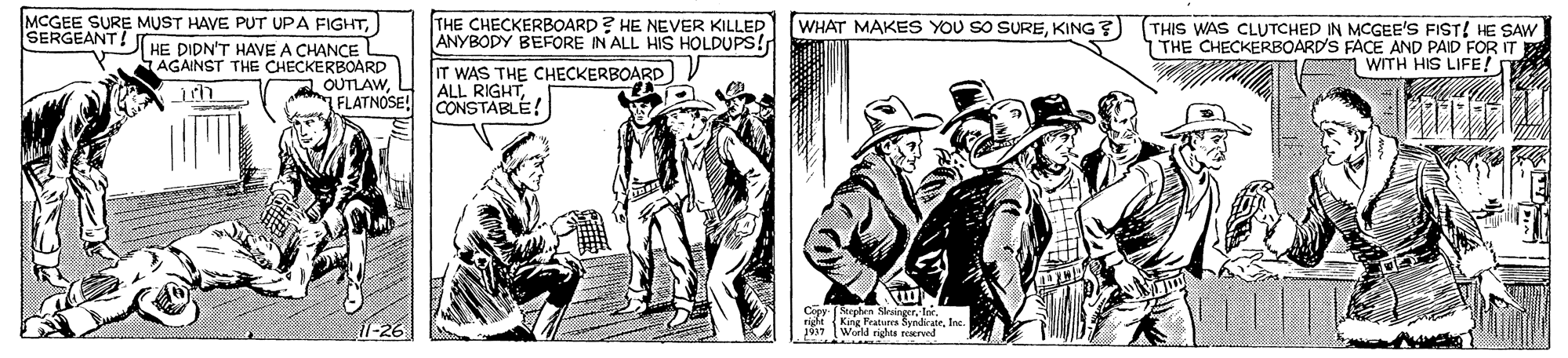Illustration OCR: MCGEE SURE MUST HAVE PUT UPA FIGHTHE DIDN'T HAVE A CHANCE AGAINST THE CHECKERBOARD LOUTLAWFLATNOSE! THE CHECKERBOARD? HE NEVER KILLED ANYBODY BEFORE IN ALL HIS HOLDUPS! WHAT MAKES YOU SO SUREKING?) THIS WAS CLUTCHED IN MCGEE'S FIST! HE SAW THE CHECKERBOARD'S FACE AND PAID FOR IT WITH HIS LIFE! SERGEANT! IT WAS THE CHECKERBOARD ) V ALL RIGHTCONSTABLE! Copy Sephen NrangerIn. atiera SyndirateIne ngha reared MCGEE SURE MUST HAVE PUT UPA FIGHTHE DIDN'T HAVE A CHANCE AGAINST THE CHECKERBOARD LOUTLAWFLATNOSE! THE CHECKERBOARD? HE NEVER KILLED ANYBODY BEFORE IN ALL HIS HOLDUPS! WHAT MAKES YOU SO SUREKING?) THIS WAS CLUTCHED IN MCGEE'S FIST! HE SAW THE CHECKERBOARD'S FACE AND PAID FOR IT WITH HIS LIFE! SERGEANT! IT WAS THE CHECKERBOARD ) V ALL RIGHTCONSTABLE! Copy Sephen NrangerIn. atiera SyndirateIne ngha reared
