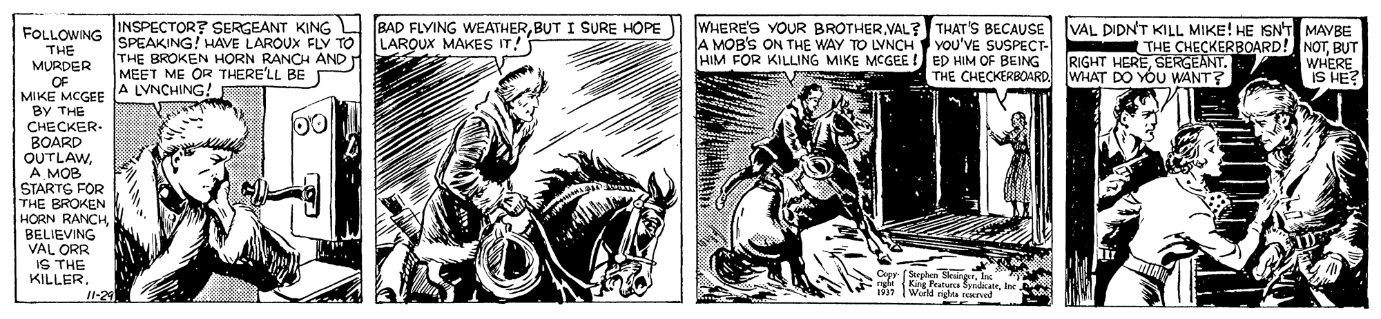 Bridle OCR: BAD FLYING WEATHERBUT I SURE HOPE LAROUX MAKES IT! WHERE'S YOUR BROTHERVAL? THAT'S BECAUSE A MOB'S ON THE WAY TO LYNCH YOU'VE SUSPECT- HIM FOR KILLING MIKE MCGEE ! ED HIM OF BEING VAL DIDN'T KILL MIKE! HE ISN'T MAVBE THE CHECKERBOARD! NOTBUT WHERE IS HE? INSPECTOR? SERGEANT KING FOLLOWING SPEAKING! HAVE LAROUX FLY TO THE MURDER OF MIKE MCGEE By THE CHECKER- BOARD OUTLAWA MOB STARTG FOR THE BROKEN HORN RANCHBELIEVING VAL ORR IS THE KILLER THE BROKEN HORN RANCH AND MEET ME OR THERE'LL BE A LVNCHING! RIGHT HERETHE CHECKERBOARD WHAT DO YOU WANT? Cepy (Stephen SkungerInt King Featurca SyndicateI1-29 Werld rigtes rexred BAD FLYING WEATHERBUT I SURE HOPE LAROUX MAKES IT! WHERE'S YOUR BROTHERVAL? THAT'S BECAUSE A MOB'S ON THE WAY TO LYNCH YOU'VE SUSPECT- HIM FOR KILLING MIKE MCGEE ! ED HIM OF BEING VAL DIDN'T KILL MIKE! HE ISN'T MAVBE THE CHECKERBOARD! NOTBUT WHERE IS HE? INSPECTOR? SERGEANT KING FOLLOWING SPEAKING! HAVE LAROUX FLY TO THE MURDER OF MIKE MCGEE By THE CHECKER- BOARD OUTLAWA MOB STARTG FOR THE BROKEN HORN RANCHBELIEVING VAL ORR IS THE KILLER THE BROKEN HORN RANCH AND MEET ME OR THERE'LL BE A LVNCHING! RIGHT HERETHE CHECKERBOARD WHAT DO YOU WANT? Cepy (Stephen SkungerInt King Featurca SyndicateI1-29 Werld rigtes rexred