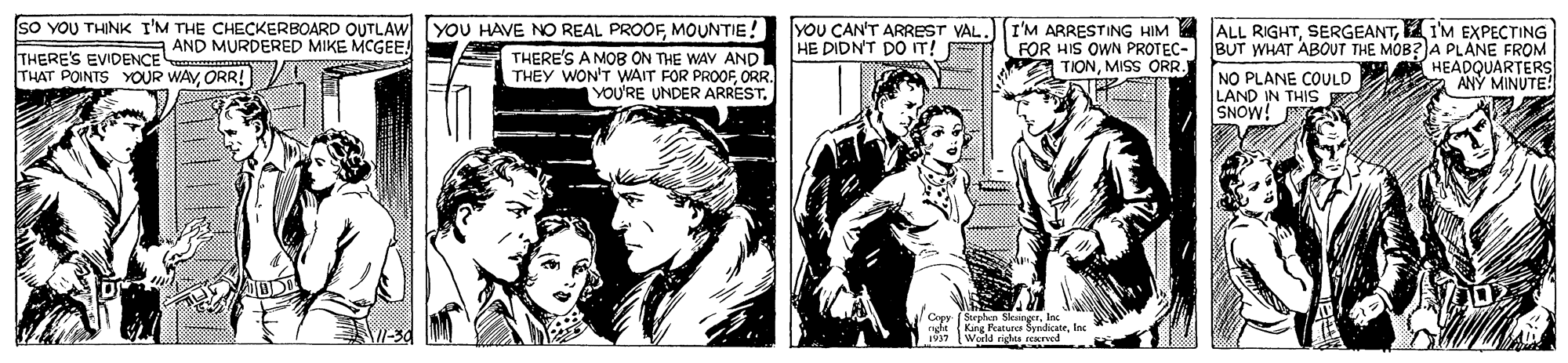 Illustration OCR: SO YOU THINK I'M THE CHECKERBOARD OUTLAW YOU HAVE NO REAL PROOFMOUNTIE! yoU CAN'T ARREST VAL HE DIDN'T DO IT! I'M ARRESTING HIM ALL RIGHTIM EXPECTING FÖR HIS OWN PROTEC- TIONMISS ORR. AND MURDERED MIKE MCGEEBUT WHAT ABOUT THE MOB?JA PLANE FROM NO PLANE COULD LAND IN THIS SNOW! THERE'S EVIDENCE THAT POINTS YOUR WAYORR! THERE'S A MOB ON THE WAV AND THEY WON'T WAIT FOR PROOF ORR. YOU'RE UNDER ARREST. * HEADQUARTERS ANÝ MINUTE! Capy (Sephaa SkangerInc engfe Kng Featurc SyndicateIa SO YOU THINK I'M THE CHECKERBOARD OUTLAW YOU HAVE NO REAL PROOFMOUNTIE! yoU CAN'T ARREST VAL HE DIDN'T DO IT! I'M ARRESTING HIM ALL RIGHTIM EXPECTING FÖR HIS OWN PROTEC- TIONMISS ORR. AND MURDERED MIKE MCGEEBUT WHAT ABOUT THE MOB?JA PLANE FROM NO PLANE COULD LAND IN THIS SNOW! THERE'S EVIDENCE THAT POINTS YOUR WAYORR! THERE'S A MOB ON THE WAV AND THEY WON'T WAIT FOR PROOF ORR. YOU'RE UNDER ARREST. * HEADQUARTERS ANÝ MINUTE! Capy (Sephaa SkangerInc engfe Kng Featurc Syndicate