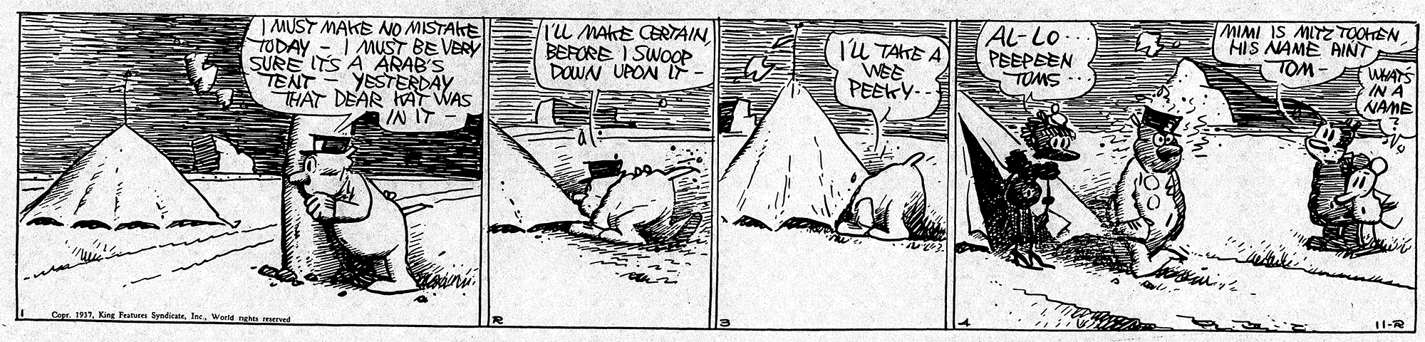 Paper OCR: | MUST MAKE NO MISTAKE TODAY - I MUST BE VERY SURE ITS A ARAB'S TENT YESTERDAY THAT DEAR HA WAS IN IT TU MAKE CERTAIN BEFORE I SWOOP DOWN UPON IF - ju TAKE A WEE PEEKY-- AL-Lo PEEPEEN TOMS MIMI IS MITZ TOOHSN HIS NAME AINT TOM- IN A NAME Co. 1917. King Festen ByndicateWard nehts | MUST MAKE NO MISTAKE TODAY - I MUST BE VERY SURE ITS A ARAB'S TENT YESTERDAY THAT DEAR HA WAS IN IT TU MAKE CERTAIN BEFORE I SWOOP DOWN UPON IF - ju TAKE A WEE PEEKY-- AL-Lo PEEPEEN TOMS MIMI IS MITZ TOOHSN HIS NAME AINT TOM- IN A NAME Co. 1917. King Festen ByndicateWard nehts