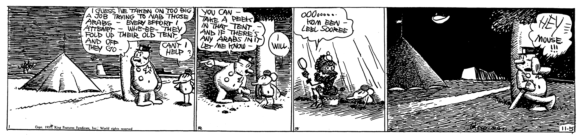 Illustration OCR: IGUESS TVE TAKEN ON TOO BIG A JOB TRYING TO NAB THOSE ARABS ATTSMPT = WHE SE- THEY FOLD UP THEIR OLD TENT AND OFP THEY GO YOU CAN - TAHE A PEEK IN THAT TENT AND IF THERE ANY ARABS INIT ME KNOW 00000.. EVERY SFFORT! LEBL SOOREE MouSE CANT I HELP ? WIL. King Fatus SndicateI Werld shts unel 11-5 IGUESS TVE TAKEN ON TOO BIG A JOB TRYING TO NAB THOSE ARABS ATTSMPT = WHE SE- THEY FOLD UP THEIR OLD TENT AND OFP THEY GO YOU CAN - TAHE A PEEK IN THAT TENT AND IF THERE ANY ARABS INIT ME KNOW 00000.. EVERY SFFORT! LEBL SOOREE MouSE CANT I HELP ? WIL. King Fatus SndicateI Werld shts unel 11-5