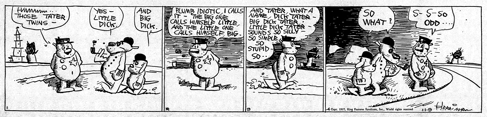 Humour OCR: wwwWH THOSE TATER AND BIG DICK. PLUMB IDIOTICWHAT A IT - THE BIG ONE CALLS HIMSELE LITLE AND THE LITLE ONE CALLS HIMSELE BIG YES - So WHAT S-S-5o NAME DICK TATER BIG DÍCK TATER UTLE DICKAY SOUNDS SO SO SIMPLE SO STUPID SO- TWINS DICK. ODD ACope. 1937World eighta reerved 11-9 wwwWH THOSE TATER AND BIG DICK. PLUMB IDIOTICI CALLS AND TATERWHAT A IT - THE BIG ONE CALLS HIMSELE LITLE AND THE LITLE ONE CALLS HIMSELE BIG YES - So WHAT S-S-5o NAME DICK TATER BIG DÍCK TATER UTLE DICKAY SOUNDS SO SO SIMPLE SO STUPID SO- TWINS DICK. ODD ACope. 1937King Peatere SyndiaiWorld eighta reerved 11-9
