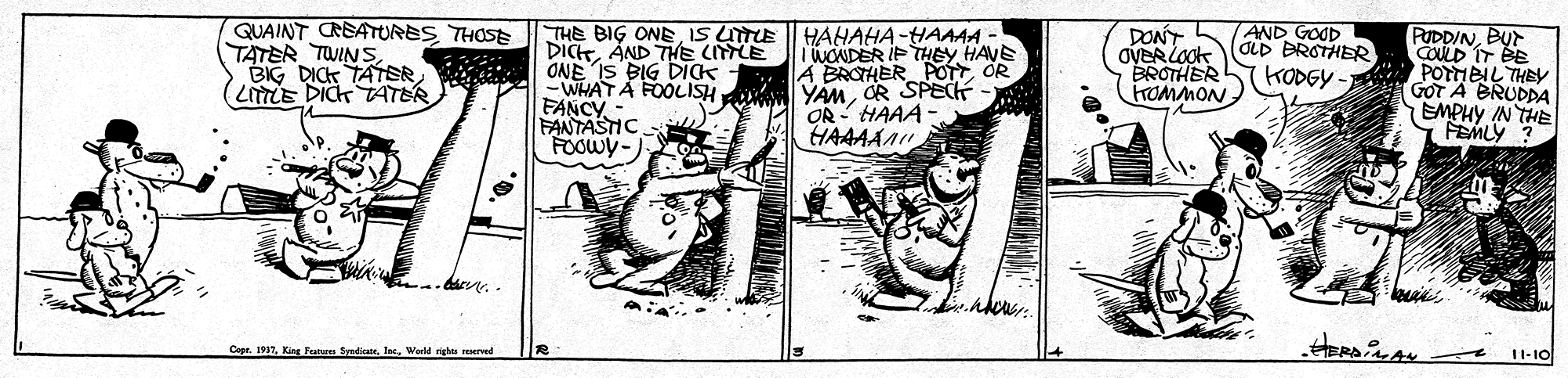 Fictional character OCR: QUAINT CREATURES THOSE TATER TWINSLITTLE DICK TATER AND GOOD dLD BROTHER THE BIG ONEIS LTE DICAND THE CILE ONE IS BIG DICK -WHAT A FOOLISH FANCY - FANTASTIC FOOWY- HAHAHA-HAAAA - TWONDER IF THEY HAVE A BROTHER POT OR YAMOR SPECH OR HAAA HAAAAA DONT OVERLOOK BROTHER HOMMON PUDDINBUT COULD IT BE POTTIEIL THEy GOT A BRUDDA EMPHY IN THE FEMLY ? KODGY HERDiAN Capr. 1917Wald nighs resered 11-10 QUAINT CREATURES THOSE TATER TWINSBIG DICK TATERLITTLE DICK TATER AND GOOD dLD BROTHER THE BIG ONEIS LTE DICAND THE CILE ONE IS BIG DICK -WHAT A FOOLISH FANCY - FANTASTIC FOOWY- HAHAHA-HAAAA - TWONDER IF THEY HAVE A BROTHER POT OR YAMOR SPECH OR HAAA HAAAAA DONT OVERLOOK BROTHER HOMMON PUDDINBUT COULD IT BE POTTIEIL THEy GOT A BRUDDA EMPHY IN THE FEMLY ? KODGY HERDiAN Capr. 1917King Tenu SyadicateWald nighs resered 11-10