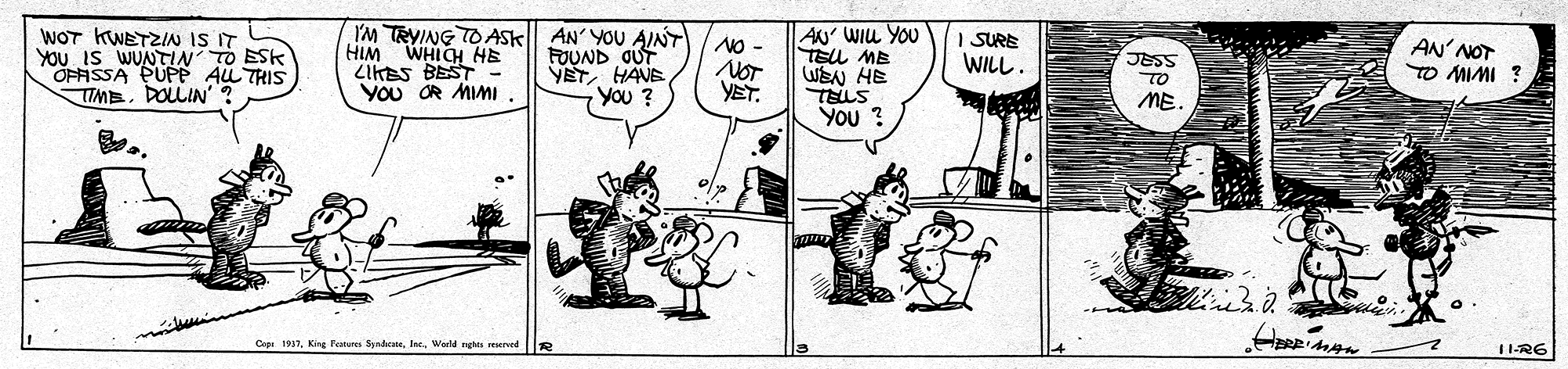 Font OCR: WOT KWETZIN IS IT YOU IS WUNTIN TO ESK OFASSA PUPP AL THIS TIMEDOLLIN' I'M TRYING TO ASK AN' YOU AINT HIM WHICH HE LIKES BEST YOU OR MIMI AN' WIu YOU TELL MB WEN HE TELLS YOu ? SURE FOUND OUT VETHAVE You ? No- NOT YET. AN' NOT TO MIMI ? WILL. JESS TO ME. Copn 1937. Kire Femere SpndneWarld nghta reserved 11-R6 WOT KWETZIN IS IT YOU IS WUNTIN TO ESK OFASSA PUPP AL THIS TIMEDOLLIN' I'M TRYING TO ASK AN' YOU AINT HIM WHICH HE LIKES BEST YOU OR MIMI AN' WIu YOU TELL MB WEN HE TELLS YOu ? SURE FOUND OUT VETHAVE You ? No- NOT YET. AN' NOT TO MIMI ? WILL. JESS TO ME. Copn 1937. Kire Femere SpndneWarld nghta reserved 11-R6