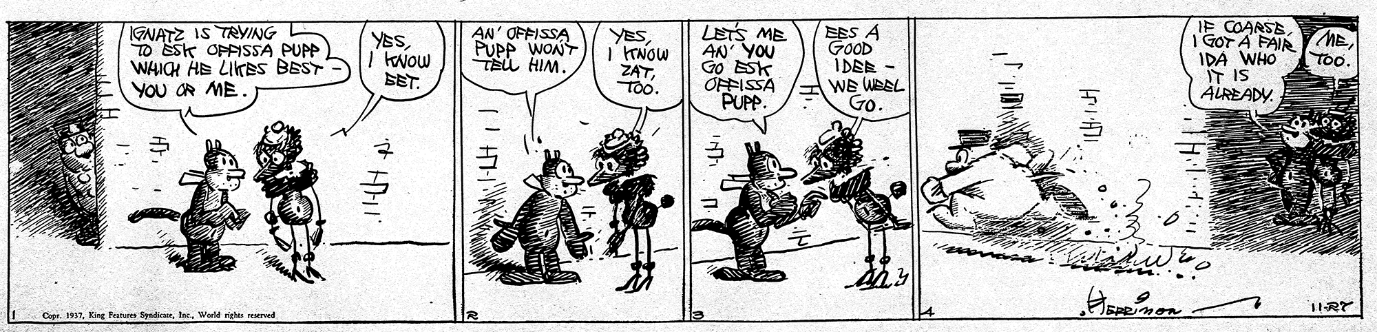 Fictional character OCR: IGNATZ IS TRVING TO Ssk OPFSSA PUPP WHIH HE LITES BEST YOu OR ME. AN' OFFISSA PUPP WONT TEu HIM. LETS ME AN YOU Go ?x OFFISSA PUP. EES A GOOD IDEE - IE COARSE I GOT A FAIR IDA WHO IT IS ALREADY. YESME. TOO. YES?? ZATTo. SET. WE WBEL Go. Cope. 1937. King Fetur Syrdicae. Ise. World ricas seserved IGNATZ IS TRVING TO Ssk OPFSSA PUPP WHIH HE LITES BEST YOu OR ME. AN' OFFISSA PUPP WONT TEu HIM. LETS ME AN YOU Go ?x OFFISSA PUP. EES A GOOD IDEE - IE COARSE I GOT A FAIR IDA WHO IT IS ALREADY. YESME. TOO. YES? ? ZATTo. SET. WE WBEL Go. Cope. 1937. King Fetur Syrdicae. Ise. World ricas seserved