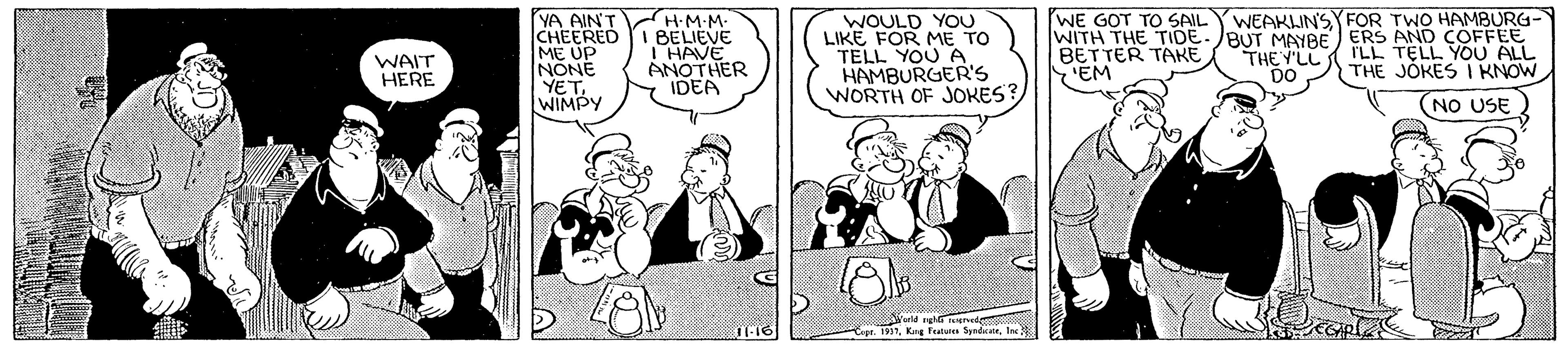 Conversation OCR: YA AIN'T CHEERED ME UP NONE YET. WIMPY HM M- BELIEVE THAVE ANOTHER IDEA WOULD YOU LIKE FOR ME TO TELL YOU A HAMBURGER'S WORTH OF JOKES? WE GOT TO SAIL YWEAKIN'SYFOR TWO HAMBURG- WITH THE TIDE. BUT MAYBE ERS AND COFFEE BETTER TAKE EM WAIT HERE THE Y'LL rLL TELL YOU ALL DO THE JOKES I KNOW (NO USE YA AIN'T CHEERED ME UP NONE YET. WIMPY HM M- BELIEVE THAVE ANOTHER IDEA WOULD YOU LIKE FOR ME TO TELL YOU A HAMBURGER'S WORTH OF JOKES? WE GOT TO SAIL YWEAKIN'SYFOR TWO HAMBURG- WITH THE TIDE. BUT MAYBE ERS AND COFFEE BETTER TAKE EM WAIT HERE THE Y'LL rLL TELL YOU ALL DO THE JOKES I KNOW (NO USE