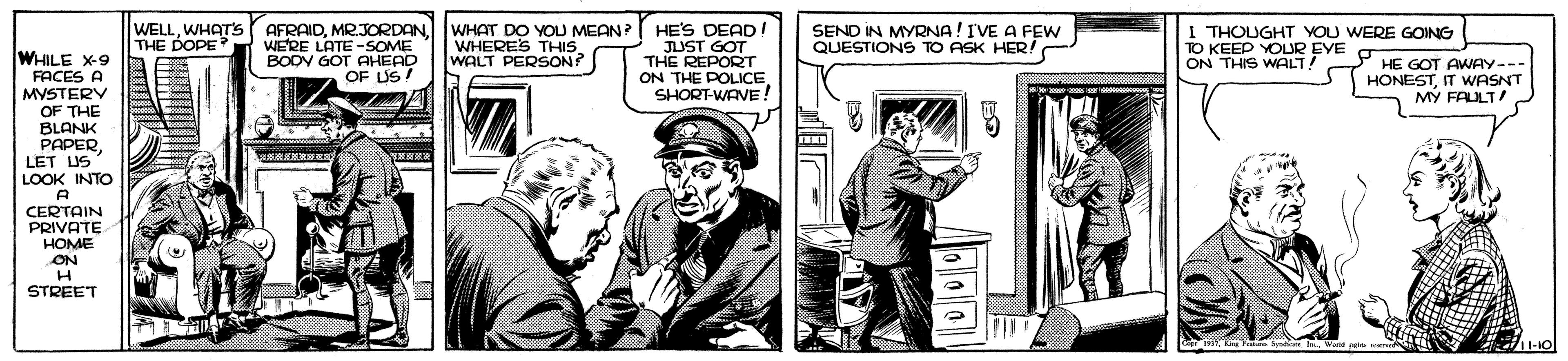 Drawing OCR: WELLWHAT'S THE DOPE HE'S DEAD JUST GOT THE REPORT ON THE POLICE SHORT-WAVE! WERE LATE -SOME BODV GOT AHEAD OF LUS AFRAIDWHAT DO YOU MEAN ? WHERES THIS WALT PERSON? SEND IN MYRNA! IVE A FEw QUESTIONS TO ASK HER! I THOUGHT YOU WERE GOING TO KEEP YOUR EYE ON THIS WALT! WHILE X-9 FACES A MYSTERY OF THE BLANK PAPERLET US LOOK INTO PHE GOT AWAY--- HONESTIT WASNT MY FAULT! 8. CERTAIN PRIVATE HOME ON STREET WELLWHAT'S THE DOPE HE'S DEAD JUST GOT THE REPORT ON THE POLICE SHORT-WAVE! WERE LATE -SOME BODV GOT AHEAD OF LUS AFRAIDWHAT DO YOU MEAN ? WHERES THIS WALT PERSON? SEND IN MYRNA! IVE A FEw QUESTIONS TO ASK HER! I THOUGHT YOU WERE GOING TO KEEP YOUR EYE ON THIS WALT! WHILE X-9 FACES A MYSTERY OF THE BLANK PAPERLET US LOOK INTO PHE GOT AWAY--- HONESTIT WASNT MY FAULT! 8. CERTAIN PRIVATE HOME ON STREET