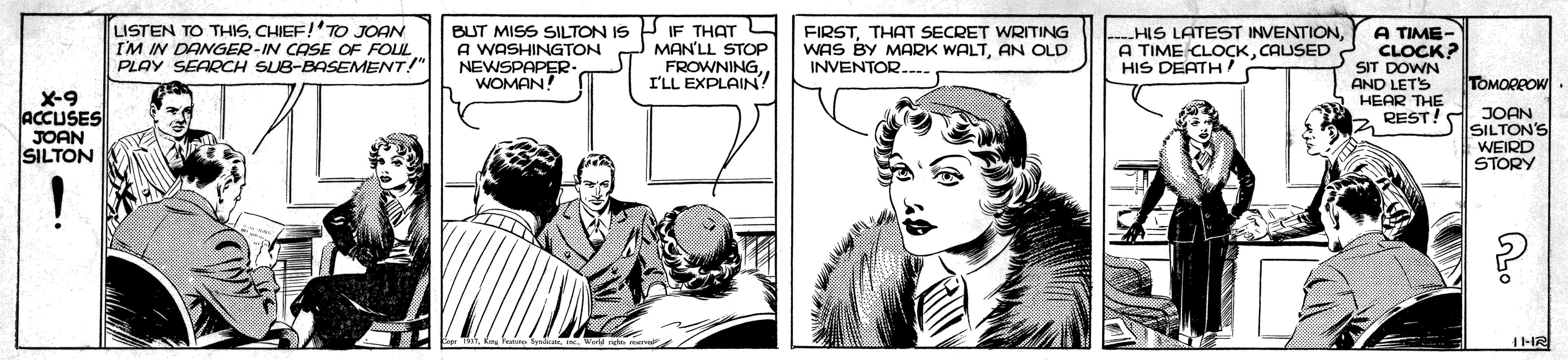 Illustration OCR: LISTEN TO THISCHIEF!'TO JOAN I'M IN DANGER-IN CASE OF FOL PLAY SEARCH SUB-BASEMENT!" BUT MISS SILTON IS P IF THAT L A WASHINGTON NEWSPAPER WOMAN! HIS LATEST INVENTIONCAUSED HIS DEATH! A TIME- CLOCK? SIT DOWN AND LET'S HEAR THE REST! JOAN MAN'LL STOP FROWNING. I'LL EXPLAIN? FIRSTTHAT SECRET WRITING WAS BY MARK WALTAN OLD INVENTOR.... TOMORROW X-9 ACCUSES JOAN SILTON SILTON'S WEIRD STORY LISTEN TO THISCHIEF!'TO JOAN I'M IN DANGER-IN CASE OF FOL PLAY SEARCH SUB-BASEMENT!" BUT MISS SILTON IS P IF THAT L A WASHINGTON NEWSPAPER WOMAN! HIS LATEST INVENTIONA TIME CLOCKCAUSED HIS DEATH! A TIME- CLOCK? SIT DOWN AND LET'S HEAR THE REST! JOAN MAN'LL STOP FROWNING. I'LL EXPLAIN? FIRSTTHAT SECRET WRITING WAS BY MARK WALTAN OLD INVENTOR.... TOMORROW X-9 ACCUSES JOAN SILTON SILTON'S WEIRD STORY